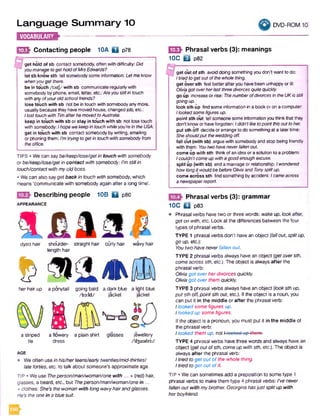 Language Summary 10
IMMillUM*------------------------
IESF Contacting people 10A Q p78
9g e t h o ld o f sb oontactsomebody,oftenwith difficulty:Did
youmanagetogetholdofMrsEdwards?
le t sb k n o w sth tell somebodysomeinformation: Letmeknow
whenyougetthere.
b e in t o u c h / t A t J / w it h s b communicateregularlywith
somebodybyphone, email, letter, etc.:Areyoustillin touch
withanyofyouroldschoolfriends?
lo s e t o u c h w it h s b not b e intouch withsomebodyanymore,
usuallybecausetheyhavemovedhouse, changedjob, etc.:
Ilost touchwith TimafterhemovedtoAustralia.
k e e p in t o u c h w it h s b ors t a y in t o u c h with s b not losetouch
with somebody:Ihopewekeepintouchwhileyou’reintheUSA.
get in t o u c h with s b contact somebodybywriting, emailing
orphoning them:I’mtryingtogetin touchwithsomebodyfrom
theoffice.
TIPS • Wecan saybe/keep/iose/getin touch withsomebody
orbe/keep/lose/getin contact with somebody: I’m stillin
touch/contact withmyold boss.
• We can also say getback in touch withsomebody, which
means ‘communicate with somebody again after a long time'.
Describing people 10B f l p80
APPEARANCE
dyed hair shoulder- straight hair curly hair wavy hair
length hair
$her hair up a ponytail going bald a dark blue a light blue
/b a ld / jacket jacket
a flowery a plain shirt
dress
glasses jewellery
/'d3u:alri:/
a striped
tie
AGE
• Weoften usein his/herteens/earlytwenties/mid-thirties/
lateforties, etc. to talk about someone's approximate age.
TIP • We use Theperson/man/woman/one with ... + (red) hair,
glasses, a beard, etc., but 7776person/man/woman/onein ...
+ clothes: She’s thewoman with long wavyhairandglasses.
He’s theonein a blue suit.
DVD-ROM 10
(Q3h Phrasal verbs (3): meanings
10C □ P82
9get out of sth avoiddoing something youdon'twant to do:
Itriedtogetoutofthewholething.
get over sth feel betterafteryouhavebeenunhappyorill:
OIMagotoverherlastthreedivorcesquitequickly.
go up increaseor rise: ThenumberofdivorcesintheUKis still
goingup.'
look sth up findsomeinformationin abookoronacomputer.
Ilookedsomefiguresup.
point sth out tell someonesomeinformationyouthinkthatthey
don'tknoworhaveforgotten: Ididn’tliketopointthisouttoher.
put sth off decideorarrangeto do somethingat a later time:
Sheshouldputtheweddingoff.
fall out (with sb) arguewith somebodyand stop beingfriendly
with them: Youtwohaveneverfallenout.
come up with sth thinkofan ideaorasolution to aproblem:
Icouldn'tcomeupwithagoodenoughexcuse.
split up (with sb) end amarriage or relationship: Iwondered
howlongitwouldbebeforeOliviaandTonysplitup.
come across sth findsomething byaccident: Icameacross
anewspaperreport.
Phrasal verbs (3): grammar
10C Q p83
• Phrasal verbs have two or three words: wake up,lookafter,
get on with, etc. Look at the differences between the four
types of phrasalverbs.
TYPE 1 phrasal verbs don't have an object {fallout, splitup,
go up, etc.):
Youtwohaveneverfallen out.
TYPE 2 phrasal verbs alwayshave an object {getoversth,
comeacross sth, etc.). The object is always after the
phrasalverb:
Olivia got overherdivorces quickly.
Oliviagot over themquickly.
TYPE 3 phrasal verbs always have an object (looksth up,
put sth off,pointsth out, etc.). If the object is a noun, you
can put it in the middle or after the phrasal verb:
Ilookedsome figures up.
Ilooked up some figures.
If the object is a pronoun, you must put it in the middle of
the phrasal verb:
Ilooked them up. not Ilooked up-them?
TYPE 4 phrasal verbs havethree words and always have an
object {getoutofsth, comeup withsth, etc.). The object is
always after the phrasal verb:
Itriedto get out of the whole thing.
Itriedto get out ofit.
TIP • We can sometimes add a preposition to some type 1
phrasal verbs to make them type 4 phrasal verbs: I'venever
fallen out with mybrother. Georgina hasjust splitup with
herboyfriend.
 
