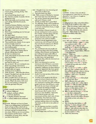 D I work for a water sports company.
I teach sailing, canoeing, diving - that
sort of thing.
L You’ve been diving, haven't you?
C No, I haven't, actually. It sounds a bit too
dangerous to me.
D Oh, it's not really, not if you know what
you’re doing. And what do you do,
Charlie?
C I work for Getaway Holidays, you know,
the package tour company. It's a boring
office job, really, but the money's OK.
D Oh, right.
L Well, I know something you two have got
in common.
D Oh, what’s that?
L You both support Manchester United.
C Really? Well, you’ll have to come round
and watch a match sometime.
D That would be nice, thanks. It was a great
match yesterday, wasn’t it?
C Yes, it was. They played really well - and
three brilliant goals.
R Isn't it amazing? You put two men
together, and after five minutes they’re
already talking about football.
D It's how we communicate.
C Yeah, and it means we never have to talk
about our feelings.
R Very funny.
L I’m getting hungry. You haven’t ordered
any food yet, have you?
R No, we haven’t. We were waiting for you.
Shall we go and get some menus?
L Yeah, good idea. You two can talk about
football while we’re gone.
R And keep an eye on Harry.
C Yeah, of course... Why does that always
happen? You don’t have any kids, do you?
D No, I don’t. One day, maybe.
C Well, I wouldn’t hurry if I were you. I
haven’t had a good night's sleep for six
months. What's the matter, little man?
Do you want mummy to change you
when she gets back? Do you?
1 syllabic stressed, scared, shocked
w • worried, frightened
• 0 annoyed, confused, relaxed,
concerned, depressed
® • • satisfied, terrified, interested
• 9 • excited, embarrassed, exhausted
E a h
PRESENTER Welcome to Cover to Cover.
Today we're talking about Carl Honorc’s
book In Praise o f Slow, which tells us
that we’re all living too fast and working
too hard, and that we should all just
slow down. With me arc two journalists,
Kim Mayhcw and Rob Davis - both
workaholics, of course. Kim, what did
you think of the book?
KIM I thought it was very interesting and
quite funny in places too.
P And what about you, Rob?
ROB Well, as soon as I finished it, I decided
that I must take more time off work.
K Yes, me too. Honore says people should
only work 35 hours a week.
P And do you think that’s a good idea?
K Yes, definitely. Firstly, a lot of people arc
unemployed these days, as we know, so
if everyone worked fewer hours, it might
create more jobs.
R But according to Honore, people are
already working less in some countries.
For example, Germans spend 15% less
time at work now than in 1980.
P Honore also believes that we ought to
spend more time with our families.
K And that’s already happening in some
countries too, isn't it? It says in the book
that some French employees are allowed
to begin their weekend at 3 p.m. on
Thursday.
R Yes, and Honore also says people can
get their best ideas when they’re doing
nothing. Albert Einstein was famous for
just looking into space at his office at
Princeton University. And you can't say
he didn't have a few good ideas!
P Absolutely. Kim, what else interested you
about the book?
K Well, I was interested to read that
Americans work 350 hours a year more
than Europeans, but in some American
companies, employees can sleep whenever
they want. Apparently they have special
rooms where people can go and relax if
they’re tired.
P Really? If we had one here, I’d be in there
every afternoon!
R Actually, by law people in the UK arc
supposed to have a break every four
hours, but a lot don’t, of course. I was
also surprised to read that 20% of British
people work more than 60 hours a week.
We work the most hours in Europe and
it's certainly not making us happier.
K Yes, and lots of people have to take work
home because they’re under a lot of
pressure to meet deadlines. Apparently
60% of British people who were
interviewed said they didn’t take all their
paid holiday. Now that’s just crazy!
R And these days of course we’re able to
continue working when we’re travelling.
You know, on the train or on a plane or
whatever.
K Yes, the Japanese even have a word for
it - karoshi - which means ‘death from
working too hard’.
P On that happy note, we’ll leave it there.
ANSWERS 2 1must 3 Are you able to
4 I’m supposed to 5 don’t have to 6 Are you
allowed to 7 can 8 have to 9 ought to
10 have to 11 mustn’t
I’m blogging from a busy stre*ct food market. I
I’m sitting in one of Mexico City’s busy
parks. INow I’m writing a book about street
food. IWe’re working in Mexico for a few
days. IMy blog is becoming more popular
every year. I More people are visiting
Thailand on holiday these days.
QEDh13
[words in pink = weak forms]
MAN How many people do you know who
have trouble sleeping at night? For many
of^us insomnia’s part of life, and not
being able to get to sleep isn’t just
annoying, it can also be very dangerous.
WOMAN Yes, and with us today is sleep
scientist, Doctor Angela Moore. Welcome
to the programme.
ANGELA Thank you.
W Doctor Moore, how much of a problem
is this, do you think?
A Well, we know tiredness can cause
accidents. More than hftv per cent of
road accidents in the USA arc because
of people driving when they’re tired.
M That’s amazing!
A Yes, it is, isn’t it? And when you think
thirty per cent of people in (he UKcan
have problems getting to sleep or staying
asleep, and ten per cent have serious
insomnia - that’s a lot of accidents
waiting to happen.
W So how much sleep do you think people
are getting these days?
A Well, a hundred years ago, before
electricity, people went to sleep when it
got dark and woke up when it got light.
But now in our twenty-four-hour
society we sleep about an hour and a
half less than we did a century ago.
W Well, I’ve got two teenagers and no one
can say they’re sleeping less!
A I’m sure a lot of parents would say that.
Actually, scientists now believe teenagers
need about an hour more sleep than
adults.
W Really?
A Yes, it’s because their bodies are still
growing. Of course, teenagers don’t
need as much sle*ep as babies and small
children - they need the most sle'ep. It’s
actually older people who generally need
the l&st amount of sleep.
W That's very interesting.
 