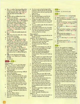 A Yes, and another interesting thing about
twnagers is their body clock is different,
so they naturally want to go to bed and
wake up about two hours later than
adults.
W So that's why our children aren’t very
bright in the morning.
A And because they have to get up early for
school, this means they can feel exhausted
when they get there. Recently a school
in the north of England decided to start
lessons at ten rather than nine. With a
later starting time, fewer students missed
school and the exam results in English
and maths were much better than the
previous year.
M So do you think all schools should start
later?
A Well, that's certainly what a lot of sleep
experts think nowadays.
M So why do we need sleep?
A We don’t really know. Scientists used to
think sleep was the only time you had
complete rest, but in fact we use about the
same amount of energy when we’re asleep
as when we’re sitting on the sofa relaxing.
M Really? That's very surprising.
A Yes, and our brains are very active for
some of the time we're asleep. Apparently
that’s when our brains can organise
information they’ve collected during the
day.
W Well, it's be*en absolutely fascinating
talking to you. Thank you for coming
in today.
A My pleasure.
Conversation 1
REBECCA Here you are, Lisa. One sugar.
LISA Thanks, Rebecca. Where’s Harry?
R Oh, he’s having his afternoon nap.
L Right. You look a bit stressed. Is
everything OK?
R Well, Charlie and I are having a difficult
time at the moment.
L Oh, dear. What’s the matter?
R Harry isn’t sleeping very well. He wakes
up four or five times every night, which
means Charlie and I wake up too, of
course. The trouble is, Charlie finds
it difficult to get back to sleep, so he’s
always absolutely shattered the next day.
L Hmm, I can sec why you’re upset. That
must be really difficult.
R Yes, it is. And when Charlie gets home
from work he’s really exhausted and fed
up. So we’re arguing a lot more than we
usually do.
L Oh, dear. What a shame.
R Whatshould I do, Lisa?
L Well, have you tried talking to him
about it?
R Yes, but we just end up having another
argument. Then he tells me I’m spending
too much money and starts getting really
angry at me.
L Oh, how awfull
R But I only buy things we need for the
house - and for the baby, of course.
L Perhaps you ought to spend more time
together - you know, just the two of you.
I think you need at least one evening off
a week.
R Yes, you could be right. I’ll talk to Charlie
when he gets home.
L I’d be happy to babysit for you, ifyou like.
R Oh, that’s very kind of you, Lisa, thanks
a lot. Uh oh. Sounds like someone's
woken up. Back in a minute.
Conversation 2
ANDY Charlie? Have you got the file for the
Bradley account?
CHARLIE Oh, er, yeah, here it is.
A Thanks. Are you OK? You look exhausted.
C Yeah, I’m fine. Just having trouble
sleeping these days, that’s all.
A I’m sorry to hear that. What’s the
problem?
C Well, Harry isn’t sleeping very well. He
wakes us up in the middle of the night
then we can’t get back to sleep.
A Maybe you should sleep in separate
rooms. You know, just till Harry’s
sleeping better. Then you won’t wake up
so often.
C Well, it’s worth a try, I guess. But it’s not
just that. Rebecca’s spending too much
money. Not on herself, but she buys lots
of things for the house and the baby that
we just don’t need.
A Well, why don’t you talk to her about it?
C I’ve tried that, but we just start arguing
again, and then she tells me I’m working
too hard, which is probably true. But I’ve
heard that some people arc going to lose
their jobs soon, and I don’t want to be
one of them.
A Yes, I see what you mean. But I really
don’t think you’re going to lose your job.
The company needs you.
C Thanks, Andy, that’s good to hear. So
what do you think I should do?
A Well, I’d take her out for a really nice
meal, you know, just the two of you.
That’s what Fiona and I do when we’re
having problems and it’s always really
helpful.
C Yes, that’s a good idea. I might try that.
Thanks, Andy.
A No problem. Good luck.
C Cheers. Actually, I’ll call her now.
REBECCA Hi.
C Hi honey, it’s me. Look, do you think we
could get a babysitter this evening?
ANSWERS 2 a 3 b 4 b 5 a 6 b
E f lh is
[pink = weak forms; blue = strong forms]
JO Which company do you work for?
ED It’s called Getaway Holidays. I work for
the owner.
J Really? I’m thinking of going on holiday
soon. Do you think you can get me a
cheap flight?
E Yes, maybe I can. Where do you want to
fly to?
J Well, my brother’s working at a hotel in
the Caribbean and I’d like to go and see
him.
E Which hotel is he working at?
J It’s called The Island Palace. Do you
know it?
E Yes, I do. How long do you want to go
for?
J About three weeks if I can.
E OK, I’ll see what I can do for you. Text
me!
Q ^ 1 9
MEGAN I’m a guide for a company
that organises hiking tours in the Rocky
Mountains in Canada. I’m actually
American, not Canadian, but I’ve lived in
this country for about three years and I really
love working here. I’ve worked in the USA
and in Europe and I really enjoyed my time
there too, but for me there’s nowhere like the
Canadian Rockies. A lot of our customers
have been hiking before, but when they get
back to the hotel they often say it’s the best
experience they’ve ever had, which is very
satisfying. It’s not always an easy job - you
have to deal with difficult weather conditions
and sometimes it can be quite dangerous.
Also I have to put up with a few people who
do stupid things. For example, three days ago
a guy set off on his own into the mountains
without telling anyone. He got lost, then fell
and broke his leg. Luckily he had GPS on
his phone and we were able to rescue him.
Actually, I’ve just been to Banff to pick him
up from the hospital. He can’t do any more
hiking, of course, but at least he’ll have a
good story to tell his friends when he gets
back home.
CLIVE My wife and I started working in
the hotel industry 19 years ago, but this is
the first time we’ve run a hotel in a touristy
place like the Lake District. We’ve had this
place since 2008 and I’m a bit fed up with it,
to be honest. Running a tourist hotel is quite
stressful, particularly when people complain
about things. It can be difficult for tourists
to get around in the summer because of all
the cars, but I don’t know why they complain
| ^ ^ 1 6
 