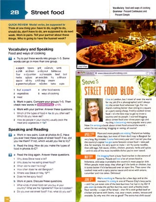 2 B ►S tre e t food
Vocabulary food and ways of cooking
Grammar Present Continuous and
Present Simple
I live in London, but I travel all over the world
for my job (I'm a photographer) and I always
try the street food wherever I go. For me
there's nothing better than sitting in a square
or a park eating cheap, freshly-cooked street
food - it’s the best way to get to know a
country and its people. I started blogging
about street food over three years ago and
my blog is becoming more popular every year.
Now I'm writing a book about street food around the world -
when I'm not working, blogging or eating, of course!
B B
More and more people are visiting Thailand on holiday
these days, but most of them don't stay in Bangkokfor
very long. Big mistake. I come here every year and I can tell you that
the country's capital hasgotsome fantastic street food - take pad
thai, for example. It's very quick to make—stir fry some noodles,
then add eggs, fish sauce, chillies, chicken, peanuts, herbs and spices
- and it's one of the most incredible dishes you've ever tasted.
I'm blogging from a busy food market in the centre of
Jakarta. People still eat a lot of street food in .
Indonesia, and satay is probably the country's most popular dish.
When people make satay. they often grill the lamb or chicken, but
it tastes better if it's barbecued over an open fire. Then cover the
cooked meat with a spicy peanut sauce and serve with onions,
cucumber and rice cakes. Delicious!
We're working in Mexico for a few days and at the
moment I'm sitting in one of Mexico City's busy parks
- and I've just eaten one of the best burritos I've had in my life! If
you want to make the perfect burrito, start with a freshly-made
flour tortilla - a type of flat bread - then fill it with grilled beefor
chicken and serve with beans, rice, sour cream, onions, lettuce and
avocado. So why was this one so good? The extra-hot chilli sauce!
a peach beans grill pe'anuts lamb
a chilli an onion a coconut barbecue
* •
flour a cucumber a pineapple beef boil
herbs spices an avocado fry a lettuce
sauce stir fry a hot dog cream
a green/red pepper noodles bake a pie
Vocabulary and Speaking
Food and ways of cooking
a a Try to put these words into groups 1-5. Some
words can go in more than one group.
1 fruit a peach 4 other food words
2 vegetables 5 ways of cooking
3 meat
b W ork in pairs. Compare your groups 1-5. Then
check new words in IkM AyiUiflHEE p129.
c W ork w ith your partner. Answer these questions.
1 Which of the types of food in 1a do you often eat?
Which do you never eat?
2 How do people in your country usually cook the
meat and vegetables in la ?
Speaking and Reading
B a W ork in new pairs. Look at photos A -C . Have
you ever tried these types of street food? If so, did
you like them? If not, which would you like to try?
b Read the blog. How do you make the types of
food in photos A-C ?
□ a Read the blog again. Answer these questions.
1 Why does Steve travel a lot?
2 Why does he like eating street food?
3 When did he start his blog?
4 How often does he visit Bangkok?
5 Where was Steve on May 191h?
6 Does he like spicy food?
b W ork in pairs. Discuss these questions.
1 What kinds of street food can you buy in your
country? What are the ingredients? How is it cooked?
2 Do you ever eat street food? If so, what do you eat?
QUICK REVIEW Modal verbs, be supposed to
Think of one thing you: have to do, ought to do,
should do, don’t have to do, are supposed to do next
week. Work in pairs. Tell your partner about these
things. Who is going to have the busiest week?
g o o 14 iH j[ www.stevesstreetfoodbiog.com
Ste'veS
STREET FOOD BL06
 