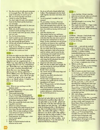 C Yes, there arc lots of reallygood restaurants
in Connaught Place. Oh, what was the
name of that place we used to go to?
R Oh, yes, I know the place you mean ...
I think it’s called The Shanti.
C Yes, that’s right. It’s only a few minutes
from the Raj Hotel and the food there
was amazing!
M Thanks, that’s really useful. Er, have you
got any other rips?
R Well, only drink bottled water, of course.
And don’t drink anything with ice in it.
Ice is usually made with tap water, which
isn’t very safe.
E Yes, I’ve heard that before.
C And I wouldn’t eat any salads because
they’re often washed in tap water too.
M Yes, that sounds like good advice.
R AH this talk of India is making me want
to come with you.
C Yeah, me too. Perhaps we can ask Lisa
and Daniel to babysit for a month!
E Oh look, here comes our food.
E 5 |> 3 0
she threw her shoes into the crowd -* While
she was Avaz/ doing an encore, she threw
her shoes into the crowd. Ithe manager
came over and /an / congratulated me -+
While I was /w az/ playing my last track, the
manager came over and /an / congratulated
me. Iall the fans were /w a/ singing along “♦
It was /w az/ a fantastic atmosphere and
all the fans were /w a/ singing along. I
dancing and /an / having a good time
All the clubbers were /w a/ dancing and /an/
having a good time. Igo to a lot of /av/ gigs
—* I used to /ta / go to a lot of /av/ gigs. I
play at /a t/ friends’ parties -* I used to /ta /
play at /a t/ friends’ parties.
| ^ ^ 3 1
PAUL What are you working on at the
moment, Josie?
JOSIE I’ve been making a TV series called
Modern Adventurers.
P That sounds interesting.
J Yes, it's fascinating. The first episode
is about a man called Ed Stafford, who
became the first person to walk the length
of the River Amazon in 2010.
P Wow, that sounds like hard work. How
long did it take him?
J About two-and-a-half years.
P You’re joking! Why didn't he go by boat?
J Very funny. But that’s the point of the
series. Why do some people go on these
crazy adventures? Just to be the first
person to do something?
P Good question. So did this guy - what
was his name again?
J Ed Stafford.
P Right. So did Ed Stafford walk the
Amazon on his own?
J No, he set off with a friend called Luke
Coliyer. They'd planned to do the whole
walk together, but Luke went home after
68 days.
P I’m not surprised. I wouldn’t last 68
minutes!
J No, me neither. Anyway, a Peruvian
guide called Cho joined the expedition
after Luke had gone back to the UK. Cho
had planned to walk with Ed for only five
days, but ended up staying with him until
the end.
P And what did they eat?
J They mainly lived on rice and beans,
which they bought in villages and carried
with them. But they also went to parts of
the forest that nobody had ever been to
before. So they sometimes ran out of food
and had to cat whatever they could find.
P So did they just disappear into the jungle
for two-and-a-half years?
J No, not really. Every day Ed wrote his
blog or uploaded a video of his journey
onto his website, and of course he also
read messages that people had sent him.
P So how far did he walk in total?
J Well, the River Amazon is about 4,000
miles long, but Ed calculated that he’d
walked about 6,000 miles.
P I hope he took some insect repellent.
J Well, if he did, he didn’t take enough. He
says that during the trip he got 200,000
mosquito and ant bites.
P Really? That’s amazing!
J Yes, and he also got 600 wasp stings and
12 scorpion stings.
P Ouch! So what did he do when he’d
finished the journey?
J He flew back to England, had a rest,
and then a few weeks later he ran four
marathons in 27 hours!
P Wow! This guy makes me feel exhausted
just hearing about him.
J Well, if you think he’s extreme, the
second programme is about another
modem adventurer called Martin Strel.
He was the first person t o ...
Q *Q ^32
•t a t • a• a *
Luke had /ad / gone back to /ta / the UK ~*
Cho joined the expedition after Luke had
/ad / gone back to /ta / the UK. Ipeople had
/ad / sent him -* He also read messages that
/flat/ people had /ad / sent him. Ihe’d walked
about six thousand miles -■+Ed calculated
that /flat/ he’d walked about six thousand
miles. Ithe whole walk together -* They’d
planned to /ta / do the whole walk together. I
nobody had /ad / ever been to before -* They
went to /ta / parts of the forest that /flat/
nobody had /ad / ever been to before. Ihe’d
finished the journey ~* So what did he do
when he’d finished the journey?
1 I had a bad day. I’d had a bad day.
2 John had arrived early. John arrived early.
3 She made a mistake. She’d made a
mistake.
4 Tom had thought it was wrong. Tom
thought it was wrong.
5 The couple had asked for a bigger room.
The couple asked for a bigger room.
6 We told him the news. We’d told him the
news.
Q ^ 3 5
ANSWERS 2 became 3 had already tried
4 swam 5 took 6 ’d broken 7 swam
8 had ever done 9 travelled 10 swam
11 arrived 12’d been
E Q h 36
PRESENTER ... and with the weekend
just around the comer, I have with
m eyj/jn the studio Gabrielle Wallace,
from they)/^excellent website
londonfbmothing.com, to tell us how
to_/w/_enjoy London for free.
GABRIELLE Hi there.
P Welcome to the programme, Gabrielle.
ToJvt/^a lot of people, London appears to
beyj/^a veryyj/yxpensive city to visit.
G Well, it can be, but
there/r/yre/r/yctuallyy j/ y lot of things
you can doyw/yn the city for free.
P Such as?
G Well, of course you don’t have to pay
to visit manyyj/y>f London’s museums
o ryr/art galleries, such as the British
Museum or the National Gallery.
P Right.
G And if you’d prefer to wanderyr/waround
the cityyj/,on youryr/wown, you can
download free walking tours onto your
phone. My favourite is the tourjv jA
the_/j/_arcayr/_around London Bridge,
which is reallyyj/Jnteresting. And all the
tours come with a free downloadable map
so you don’t get lost.
P OK. And is chere/r/ynywhere you can
hear some free music?
G Yes, there/r/Js, actually. Foryr/wexample
there’s free jazz at the National Theatre
six days a week, and if you go to the
Royal Opera House at lunchtimc on
Mondays, you can enjoy some
freeyj/ypera.
P Really? I didn’t know that.
G Yes,- and you can also goyw/ynd secyj/_a
radioyw/wor TV programme being
recorded. I’ve seen a few TV comedies
and chat shows being made, and
thcy’rc/r/ylways great fun - and
theyj/yudience always gets in for free.
P And how do you get tickets?
^ ^ 3 4
 