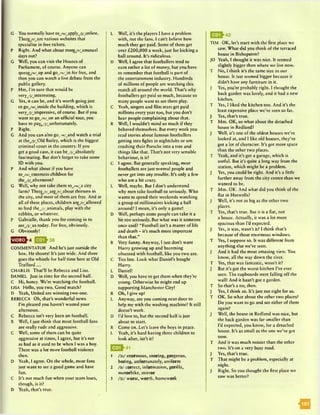 G You normally have toyw/_apply_/j/,online.
There/r/^arc various websites that
specialise in free tickets.
P Right. And what about morc/r/wunusual
days out?
G Well, you can visit the Houses of.
Parliament, of course. Anyone can
qucuc/w/wup and goyw/Jin for free, and
then you can watch a live debate from the
public gallery.
P Hm, I’m sure that would be
very^^interesting.
G Yes, it can be, and it’s worth going just
to goyw/Jnside the building, which is
veryyj/ympressivc, of course. But if you
want to goyw/won an official tour, you
have to payyj/^unfortunatcly.
P Right.
G And you can also go_/w/and watch a trial
at theyj/_01d Bailey, which is the biggest
criminal court in the country. If you
get a good case, it can beyj/yibsolutely
fascinating. But don’t forget to take some
ID with you.
P And what about if you have
toyw/yntcrtain children for
theyj/yfternoon?
G Well, why not take them toyw/y city
farm? Thereyr/yrc/r/ybout thirteen in
the city, and most of them are free. And at
all of these places, children are/r/yllowed
to feed theyj/ynimals, play with the
rabbits, or whatever.
P Gabrielle, thank you for coming in to
seeyj/ys today. For free, obviously.
G Obviously!
^ ^ ^ 4 EEQ^38
COMMENTATOR And he’s just outside the
box. He shoots! It’s just wide. And there
goes the whistle for half time here at Old
Trafford...
CHARLIE That’ll be Rebecca and Lisa.
DANIEL Just in time for the second half.
C Hi, honey. We’re watching the football.
LISA Hello, you two. Good match?
D Yeah, United are winning two-one.
REBECCA Oh, that’s wonderful news.
I’m pleased you haven’t wasted your
afternoon.
C Rebecca isn’t very keen on football.
R Well, I just think that most football fans
are really rude and aggressive.
C Well, some of them can be quite
aggressive at times, I agree, but it’s not
as bad as it used to be when I was a boy.
There was a lot more football violence
then.
D Yeah, I agree. On the whole, most fans
just want to sec a good game and have
fun.
C It’s not much fun when your team loses,
though, is it?
D Yeah, that’s true.
L Well, it’s the players I have a problem
with, not the fans. I can’t believe how
much they get paid. Some of them get
over £200,000 a week, just for kicking a
ball around. It’s ridiculous.
D Well, I agree that footballers tend to
earn rather a lot of money, but you have
to remember that football is part of
the entertainment industry. Hundreds
of millions of people are watching this
match all around the world. That’s why
footballers get paid so much, because so
many people want to see them play.
C Yeah, singers and film stars get paid
millions every year too, but you don’t
hear people complaining about that.
R Well, I wouldn’t mind so much if they
behaved themselves. But every week you
read stories about famous footballers
getting into fights in nightclubs or um
crashing their Porsche into a tree and
things like that. That’s not very sensible
behaviour, is it?
C I agree. But generally speaking, most
footballers are just normal people and
never get into any trouble. It’s only a few
who are a bit crazy.
L Well, maybe. But I don’t understand
why men take football so seriously. Who
wants to spend their weekends watching
a group of millionaires kicking a ball
around? I mean, it’s only a game!
D Well, perhaps some people can take it a
bit too seriously. But what was it someone
once said? "Football isn’t a matter of life
and death - it’s much more important
than that.”
R Very funny. Anyway, I just don't want
Harry growing up and becoming
obsessed with football, like you two are.
C Too late. Look what Daniel’s bought
Harry.
L Daniel!
D Well, you have to get them when they’re
young. Otherwise he might end up
supporting Manchester City!
R Oh, I give up!
L Anyway, are you coming next door to
help me with the washing machine? It still
doesn’t work.
D I’d love to, but the second half is just
about to start.
R Come on. Let’s leave the boys in peace.
L Yeah, it's hard having three children to
look after, isn’t it?
1 /v j enormous, snoring, gorgeous,
boring, unfortunately, uniform
2 /a / correct, information, gorilla,
motorbike, mirror
3 /v j worst, worth, homework
TIM OK, let’s start with the first place we
saw. What did you think of the terraced
house in Bishopston?
JO Yeah, I thought it was nice. It seemed
slightly bigger than where we live now.
T No, I think it’s the same size as our
house. It just seemed bigger because it
didn't have any furniture in it.
J Yes, you’re probably right. I thought the
back garden was lovely, and it had a new
kitchen.
T Yes, I liked the kitchen too. And it’s the
least expensive place we’ve seen so far.
J Yes, that’s true.
T Mm. OK, so what about the detached
house in Redland?
J Well, it’s one of the oldest houses we’ve
looked at, and I like old houses, they’ve
got a lot of character. It’s got more space
than the other two places.
T Yeah, and it’s got a garage, which is
useful. But it’s quite a long way from the
station, which might be a problem.
J Yes, you could be right. And it’s a little
further away from the city centre than we
wanted to be.
T Mm. OK. And what did you think of the
flat in Hotwells?
J Well, it’s not as big as the other two
places.
T Yes, that’s true. But it is a flat, not
a house. Actually, it was a lot more
spacious than I’d expected.
J Yes, it was, wasn’t it? I think that’s
because of those enormous windows.
T Yes, I suppose so. It was different from
anything else we’ve seen.
J And it had the most amazing view. You
know, all the way down the river.
T Yes, that was fantastic, wasn’t it?
J But it’s got the worst kitchen I’ve ever
seen. The cupboards were felling off the
wall! And it hasn’t got a garden.
T So that’s a no, then.
J Yes, I think so. It's just not right for us.
T OK. So what about the other two places?
Do you want to go and see either of them
again?
J Well, the house in Redland was nice, but
the back garden was far smaller than
I’d expected, you know, for a detached
house. It's as small as the one we’ve got
now.
T And it was much noisier than the other
two. It’s on a very busy road.
J Yes, that’s true.
T That might be a problem, especially at
night.
J Right. So you thought the first place we
saw was better?
03^42
<|||
 