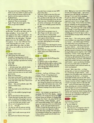 T You mean the house in Bishopston? Yes, I
think so. It’s very similar to where we live
now, so all our furniture will fit in OK. ;
J And it’s a bit less expensive than the
Redland house.
T OK, let’s go back and see it again
tomorrow. Then we can decide.
J Right. I’ll give the estate agent a ring.
Have you got their number?
It se*emed slightly bigger than /dan/ where
we live now. I It’s not as /a z / big as /az/ the
other two places. IIt was /w az/ a lot
more spacious than /dan/ I’d expected. IIt’s
very similar to /ta / where we live now. IIt’s
the same size as /az/ our house. IThe back
garden was /w az/ far smaller than /dan/
I’d expected, i It was /w az/ different from
/from/ anything else we’ve seen. IIt was
/w az/ much noisier than /dan/ the other
two. IIt’s as /az/ small as /az/ the one we’ve
got now.
| ^ ^ 4 4
TIM Right, what’s next?
JO What about this old laptop?
T Actually, I’m going to give it to my
brother. He says it’ll be fine for his kids to
use. He’s picking it up tomorrow evening
after work.
J Yeah, OK.
T So that goes in ...
J ... the ‘give away’ pile, with the books.
T And what about that old printer?
J Oh, I think we should throw that out. It
doesn’t work any more so we can’t really
give it away.
T Right. So which pile?
J Put it next to that old TV and the videos.
T And what about these old letters? I don’t
know why you’ve kept them. You’ll never
read them again.
J Hmm ... Yes, you’re probably right. OK,
I’ll throw those away.
T Right.
J And what shall we do with all these old
photos?
T Oh, I’m in the middle of going through
those.
J But we never look at them any more.
T I know, but that’s because they’re not in
order or anything. I’m going to sort out
the rest of them at the weekend. Then we
can get rid of the ones we don’t want.
J OK, so we’re keeping these for now.
T Yes. S o ... that pile.
J Yes, the one with the suitcase and the
lamp. And can we throw out your old
CDs?
T Sorry, I don’t really want to get rid of
those.
J But you’ll never listen to them again.
You only listen to music on your MP3
player these days.
T Yeah, but I want to copy the CDs onto
the laptop. Then I can get rid of them.
J Fine, put them in the ‘keep’ pile. You really
don’t like throwing things away, do you?
T That’s not true. I’m definitely going to get
rid of this awful jumper. It’s really ugly.
J Er, that was a birthday present from my
mother.
T Oh, was it? Er, OK. I should probably
keep it, then.
J Not if you’re not going to wear it.
T OK, I’ll put it on the ‘give away’ pile.
We can take it to a charity shop.
J And what about your old tennis racket?
You’ve got to throw that out.
T Actually, I’m going to give that to Julia
next door. She’s going to start taking
tennis lessons.
J You’re joking! That old thing? It’s twenty
years old! It’s going to break the first time
she uses it.
T Oh, it’s fine for a nine-year-old.
J Right, what’s next? What about these
curtains?
03^45 IBJ-46
1 I’m going to sort out the living room
tomorrow.
2 It’s going to rain in a few minutes.
3 I’ll put away all the stuff we want to k«jp.
4 I think he’ll become famous one day.
5 We’re having some friends round for
dinner on Saturday.
E B M 7
ANSWERS 1 he’ll use 2 I’ll throw 3 He’s
coming 4 I’ll put 5 I’m going to start
6 it’ll look 7 we’re meeting 8 I’ll finish
TIM Ok. See you later. Bye.
JO Bye, darling. Right, now he’s gone I can
start doing this properly. Let’s throw out
those smelly old trainers, for a start. And
that broken tennis racket. Oh, and I’m
definitely keeping all my old love letters!
Q * ^ 4 8
ASHLEY My birthday’s on mu January I41,
you know. New Year’s Day. So it’s ... I mean.
it’s always a bit strange because people kind
of forget about my birthday. It’s kind of like
- Happy New Year! - oh, and £i by the way,
happy birthday, Ashley! The best... gr my
most memorable birthday was in 2000, vou
know, the beginning of the new millennium.
We all... er me and some friends went to
London to watch the fireworks by the river.
Apparently there were like three million
people there that evening! The atmosphere
was absolutely brilliant and it sort of felt as
if three million people had all come to my
birthday party!
JEAN Well £r my most memorable birthday
was last year because I was ... um I was a
hundred years old! You sec, my husband
died um 13 years ago, but er you know
life goes on, doesn't it? And it was ... mn I
had a really lovely day. My two daughters
organised a party for me and MSI I didn’t
have to do a thing. All my family were there,
you see, including my four grandchildren
and my urn seven great-grandchildren. There
weren’t ... they didn’t put 100 candles on the
cake, though, it wasn’t big enough for that!
And er I got lots of lovely birthday cards,
including um one from the Queen with a
special birthday message inside, which was
wonderful.
RUBY I’m er ... I’m a twin, you see, and so
every birthday is my sister Daisy’s birthday
too. I never ... um I didn’t enjoy birthdays
very much when I was a kid because you
know I always had to like share them with
my sister. And we ... um we only had one
cake between the two of us! After we grew
up Daisy moved to Ireland so we like stopped
having birthday parties together. And I really
missed her - 1 mean, it just wasn’t the same.
Anyway, last year it was our 30thso Daisy
and I had an old-fashioned birthday party at
our parents’ house, you know, with balloons
and er party games and um ice cream and
stuff. And it... um it was the best birthday
party I've ever had! And er we both had
our own birthday cakes with our names on,
which was fantastic!
STUART Well, I don’t like... er I hate
getting older, so I just sort of pretend that
it’s a normal day. People send m e... um I
still get a lot of birthday cards, which is kind
of annoying. But the best... er my most
memorable birthday must be my 40thwhen
my brother organised a surprise party for me.
I mean, it was nice of him, I suppose, but um
I wasn’t very happy about it at the time. He
had ... um he’d invited some of his friends
along, including um a woman called Patricia,
who I thought was you know absolutely
gorgeous. Anyway, to cut a long story short,
Patricia and I spent the whole evening talking
and um we started going out together soon
afterwards. So er birthdays can be good
sometimes, I suppose!
E 23H
KATHARINA Excuse me?
LISA Can I help you?
K Er, yes, I hope so.
L What do you need?
K Um, I’m sorry, I’ve forgotten what it’s
called. It’s a thing for making soup.
L Is this what you’re looking for? A
saucepan?
 