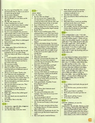 K No, it’s a type of machine. It’s ... cr you
put food and water in, then er you turn it
on and it cuts up the food.
L Do you mean a blender?
K Oh yes, that’s right. A blender.
L OK, the blenders are over there, on the
top shelf.
K Oh, OK, OK, thanks a lot.
L Is there anything else you need?
K Um, yes, er I don’t know what it’s called
in English. Um, it’s stuff for getting
marks off your clothes.
L Do you mean washing powder?
K No, it’s a type of liquid. Um, you use it
when you get coffee or wine on your shirt.
L Oh, you mean stain remover. That’s on
the second floor, in the Home Laundry
department.
K Thanks very much. What’s it called again?
L Stain remover.
K Thank you for your help. Goodbye.
L Goodbye.
LISA Hello again. Did you find what you
were looking for?
KATHARINA Oh, yes, thanks. But I’m still
looking for one or two other things.
L Well, can I help at all? What is it that you
need?
K I ... I can’t remember what they’re called,
but you use them to mend your clothes.
Um, they’re made of metal and they’ve
got a hole in the end.
L Oh, you mean needles.
K Yes, that’s right, needles.
L They’re over there, near the escalator.
You’ll find all sorts of different types of
cotton there too.
K Oh yes, I can see them. Thanks a lot.
L Can I help you with anything else?
K Um, yes, just one more thing. Um ... I’m
sorry, I don’t know the word for them. Er,
you wear them when it’s cold outside.
L Do you mean gloves, you know, you wear
them on your hands?
K No, you wear them on your ears. They
look like headphones.
L Oh, you mean ear muffs. They’re on
the ground floor, in the accessories
department.
K Right. Um, what are they called again?
L Ear muffs.
K OK, well, thank you very much for all
your help.
L No problem. Have a nice day.
K You too.
1 AI3/ journey, vegetable,July, dangerous
2 / j / your, year, yet, onions
3 /ju :/ usually, huge, barbecue, music
ADAM Hello?
LILY Hi, Adam.
A Hi, Lily. How are things?
L Oh, um not too bad, I suppose. But
now the kids are at school, I’ve been
wondering what to do with my time. I get
bored being at home all day on my own.
A So, er what choices do you have?
L Well, I could go back to teaching, but I’m
thinking of doing another degree instead.
A Really? Wow!
L Well, if I start teaching again, I’ll be
exhausted after a year. And I don’t know
if I want to work in a school all day and
then look after three children when I get
home.
A What will you study if you do another
degree?
L I’d like to do fashion design. You know
I’ve always been interested in that kind of
thing. I’ve talked to a few colleges and I
don’t think it’ll be a problem getting in.
A Well, that’s good. But you might not ger
in this year if you don’t apply soon. It’s
already June.
L Yes, I know.
A What does Jack think?
L Well, he’s worried about the money side
of things. You know how expensive
university fees arc nowadays. But unless I
do it soon, I’ll be too old.
A Well, have you asked Mum and Dad?
They might lend you some money.
L Yes, that’s a good idea. I’ll ask them
before they go on holiday.
A Anyway, I don’t think you should worry
about the money. I think you should do
what will make you happy.
L Yes, you’re probably right. As soon as I
make up my mind, I’ll let you know. So,
how are things with you?
A Yeah, good thanks. Actually, I’ve just
been offered a new job.
L Really? Where?
A Beijing.
L Really? Wow, that’s fantastic news!
What’s the job?
A The same as I’m doing now, sales
manager. They want me to set up a new
sales team there.
L So, are you going to take it?
A I don’t know. I’m not sure I want to live
on the other side of the world.
L Oh, I’m sure you’ll enjoy it when you get
there.
A Maybe. I’ve got a meeting with my boss
on Monday about it. I’ll make a decision
after I talk to him.
L Well, I think you should take the job. You
might never get this kind of opportunity
again.
A But I can’t speak a word of Chinese.
L Well, why don’t you do an intensive
course before you go? I’m sure the
company would pay for it.
A Yes, that’s not a bad idea.
L Have you talked to Mum and Dad about
this?
A Er, no, not yet.
L Well, don’t worry. I won’t say anything
until you decide what to do. I know
they’ll want you to go, though.
A Yes, probably. Anyway, I’ll call you when
I know what I’m doing. So, how’s Billy
getting on at his new school?
0 * ^ 6
I’ll be exhausted after a year. —* If I start
teaching again, I’ll be exhausted after a year.
Iif you do another degree -♦ What will you
study if you do another degree? I if you don’t
apply soon You might not get in this year
if you don’t apply soon. II’ll be too old -*♦
But unless I do it soon, I’ll be too old. II’ll
let you know —♦ As soon as I make up my
mind, I’ll let you know. Iuntil you decide
what to do —* I won’t say anything until you
decide what to do.
E & 7
you want them to be happy and successful -»
If you have children, you want them to be
happy and successful. Ithey don’t develop in
other ways -* If children study all the time,
they don’t develop in other ways. Ithey
shouldn’t put too muchpressure on them
If parents want their children to be happy,
they shouldn’t put too much pressure on
them. Ipraise the effort they make ~♦ If you
want to help your children, praise the
effort they make. Ithey can feel like they’re
failures -+ If you criticise children for not
getting good grades, they can feel like
they’re failures.
1 If my children work hard, they get good
grades.
2 If you fail the exam, you have to take it
again.
3 I’ll text you if there’s a problem.
4 We’ll call you if we don’t get there on
time.
5 If she doesn’t call me, I worry.
6 If I see him, I’ll say hello.
Q Q 'IO
EDWARD Charlotte, are you very
superstitious?
CHARLOTTE No, not rKilly. Why do you ask?
E I’m reading a fascinating book called The
History o f Superstitions. Did you know
that in Britain, people think that seeing a
black cat is good luck, but in nearly every
other country in the world it’s bad luck?
 