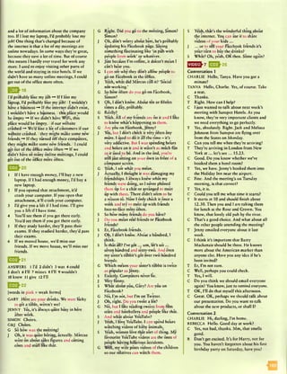 and a lot of information about the company
too. If I lost my laptop, I’d probably lose my
job! One thing that’s changed because of
the internet is that a lot of my meetings arc
online nowadays. In some ways they’re great,
because they save a lot of time. But of course
this means I hardly ever travel for work any
more. I used to enjoy visiting other parts of
the world and staying in nice hotels. If we
didn’t have so many online meetings, I could
get out of the office more often.
|» £ £ }1 8
I’d probably lose my job ~* If I lost my
laptop, I’d probably lose my job! 11 wouldn’t
have a business -* If the internet didn’t exist,
I wouldn’t have a business. I this place would
be empty p If we didn’t have WiFi, this
place would be empty. I if our website
crashed We’d lose a lot of customers if our
website crashed. Ithey might make some new
friends -* If they turned off their computers,
they might make some new friends. 11 could
get out of the office more often —♦ If we
didn’t have so many online meetings, I could
get out of the office more often.
Q ^ 2 0
1 If I have enough money, I’ll buy a new
laptop. If I had enough money, I’d buy a
new laptop.
2 If you opened that attachment, it’d
crash your computer. If you open that
attachment, it’ll crash your computer.
3 I’d give you a lift if I had time. I’ll give
you a lift if I have time.
4 You’ll see them if you get there early.
You’d see them if you got there early.
5 If they study harder, they’ll pass their
exams. If they studied harder, they’d pass
their exams.
6 If we moved house, we’d miss our
friends. If we move house, we’ll miss our
friends.
Q £ }2 1
ANSWERS 1 I’d 2 didn’t 3 was 4 could
S don’t 6 I’ll 7 misses 8 I’ll 9 wouldn’t
10 knew 11 give 12 I’ll
E J U 22
[words in pink = weak forms]
GARY Here are your drinks. We were lucky
to get a table, weren’t we?
JENNY Yes, it’s always quite busy in here
after work.
SIMON Ch&rs.
G&J Cheers.
G So how was the meeting?
J Oh, it was quite boring, actually. Marcus
went on about sales figures and cutting
costs and stuff like that.
G Right. Did you go to the meeting, Simon?
Simon?
J Oh, don’t worry about him, he’s probably
updating his Facebook page. Saying
something fascinating like ’in pub with
people from work’ or whatever.
S Just because I’m online, it doesn’t m&in I
can’t hear you.
G I can see why they don’t allow people to
go on Facebook in the office.
J Yeah, what did Marcus call it? ’Social
not-working.’
G So how often do you go on Facebook,
Simon?
S Oh, I don’t know. About ten or fifteen
times a day, probably.
G Really?
S Yeah. All of my friends are on it and I like
to know what’s happening to them.
G Arc you on Facebook, Jenny?
J Yes, but I don’t check it very often any
more. I used to do it all the time —it’s
very addictive. But I was spending hours
and hours on it and it wasn’t as much fun
as it used to be. And in the end, you’re
still just sitting on your own in front of a
computer screen.
G Yeah, I see what you mean.
J Actually, I thought it was damaging my
friendships. I always knew what my
friends were doing, so I never phoned
them up for a chat or arranged to me*et
up with them. There didn’t seem to be
a reason to. Now I only check it once a
week and try to m a t up with friends
face-to-face more often.
S So how many friends do you have?
J Do you mean real friends or Facebook
friends?
S Er, Facebook friends.
J Oh, I don’t know. Abo’ut a hundred, I
think.
S Is that all? I’ve go t... um, let's se*e ...
seven hundred and sixty-two. And even
my sister’s rabbit’s got over two hundred
friends.
G Which means your sister’s rabbit is twice
as popular as Jenny.
S Exactly. Computers never lie.
J Very funny.
S What about you, Gary? Arc you on
Facebook?0 I f
G No, I’m not, but I’m on Twitter.
J Oh, right. Do you tweet a lot?
G No, but I like reading twe*ets from film
stars and footballers and people like that.
S And what abo*ut YouTube?
J Yeah, I love YouTube. I can spend hours
watching videos of baby animals.
S Yeah, women love that sort of thing. My
favourite YouTube videos are the ones of
people having hilarious accidents.
G Well, my wife posts videos of the children
so our relatives can watch them.
S Yeah, that’s the wonderful thing.about
the internet. You can use it to share
videos of your kids...
J ... or to tell your Facebook friends it’s
your turn to buy theadrinks?
S What? Oh, yeah, OK then. Same again?
E jJJ-2 5
Conversation 1
CHARLIE Hello, Tanya. Have you got a
minute?
TANYA Hello, Charlie. Yes, of course. Take
a seat.
C Thanks.
T Right. How can I help?
C I just wanted to talk about next week’s
meeting with Sunspot Hotels. As you
know, they’re very important clients and
we need everything to go perfectly.
T Yes, absolutely. Right. Jack and Melissa
Johnson from Sunspot are flying over
from the States on Monday.
C Can you tell me when they’re arriving?
T They’re arriving in London from New
York a t ... let’s sec... 15.23.
C Good. Do you know whether we’ve
booked them a hotel room?
T Yes, we have. Jenny’s booked them into
the Holiday Inn near the airport.
C Fine. And the meeting’s on Tuesday
morning, is that correct?
T Yes, it is.
C Could you tell me what time it starts?
T It starts at 10 and should finish about
12.30. Then you and I are taking them
for lunch at the Rose and Crown. You
know, that lovely old pub by the river.
C That’s a good choice. And what about all
the other people attending the meeting?
T Jenny emailed everyone about it last
week.
C I think it’s important that Barry
Mackenzie should be there. He knows
more about the American market than
anyone else. Have you any idea if he’s
been invited?
T Er, I’m not sure.
C Well, perhaps you could check.
T Yes, I will.
C Do you think we should email everyone
again? You know, just to remind everyone.
T OK, I'll do that myself this afternoon.
C Great. OK, perhaps we should talk about
our presentation. Do you want to talk
about the new products, or shall I?
Conversation 2
CHARLIE Hi, darling, I’m home.
REBECCA Hello. Good day at work?
C Yes, not bad, thanks. Mm, that smells
good.
R Don’t get excited. It’s for Harry, not for
you. You haven’t forgotten about his first
birthday party on Saturday, have you?
 