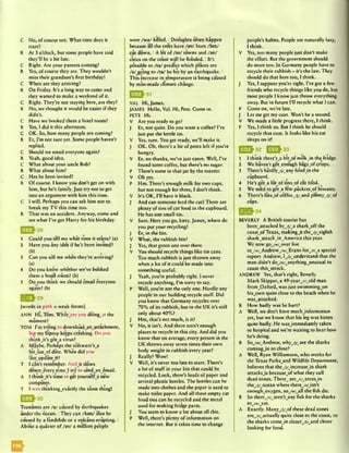 C No, of course not. What time does it
start?
R At 3 o’clock, but some people have said
they'll be a bit late.
C Right. Are your parents coming?
R Yes, of course they arc. They wouldn’t
miss their grandson’s first birthday!
C When are they arriving?
R On Friday. It’s a long way to come and
they wanted to make a weekend of it.
C Right. They’re not staying here, are they?
R No, we thought it would be easier if they
didn’t.
C Have we booked them a hotel room?
R Yes, I did it this afternoon.
C OK. So, how many people are coming?
R Er, I’m not sure yet. Some people haven’t
replied.
C Should we email everyone again?
R Yeah, good idea.
C What about your uncle Bob?
R What about him?
C Has he been invited?
R Of course. I know you don’t get on with
him, but he’s family. Just try not to get
into an argument with him this time.
C I will. Perhaps you can ask him not to
break my TV this time too.
R That was an accident. Anyway, come and
see what I’ve got Harry for his birthday.
1 Could you tell me what time it starts? (a)
2 Have you any idea if he’s been invited?
<b) . .
3 Can you tell me when they’re arriving?
(a)
4 Do you know whether we’ve booked
them a hotel room? (b)
5 Do you think we should email everyone
again?(b)
|» Q ^ 2 9
(words in pink = weak forms]
ANN Hi, Tom. Whatware you doing_at the
moment?
TOM I’m trying to downlo*ad_an_attachment,
but my laptop keeps crashing. Do you
thinkj t ’s gotjl virus?
A Maybe. Perhaps the software’s^
bitjoutjof date. When did you
lastjipdatejt?
T I can’t remember. Andjt slows
downjevery tim cj try to sendjanjemail.
A I thinkj t ’s time to get yourselfji new
computer.
T I was chinking_exactly the same thing!
Tsunamis are /a / caused by earthquakes
under the-ocean. IThey can /kan/ also be
caused by a landslide or a volcano erupting. I
About a quarter of /av/ a million people
were /w a/ killed. 1Droughts often happen
because all the trees have /av/ been /bin/
cut down. IA lot of /av/ towns and /an /
cities on the coast will be flooded. IIt’s
possible to /ta / predict which places arc
/a / going to /ta / be hit by an earthquake. I
This increase in temperature is being caused
by man-made climate change.
VAL Hi, James.
JAMES Hello, Val. Hi, Pete. Come in.
PETE Hi.
V Arc you ready to go?
J Er, not quite. Do you want a coffee? I’ve
just put the kettle on.
V Yes, sure. You get ready, we’ll make it.
J OK. Oh, there’s a bit of pasta left if you’re
hungry.
V Er, no thanks, we’ve just eaten. Well, I’ve
found some coffee, but there’s no sugar.
P There’s some in that jar by the toaster.
V Oh yes.
P Hm. There’s enough milk for two cups,
but not enough for three, I don’t think.
V It’s OK, I’ll have it black.
J And can someone feed the cat? There are
plenty of tins of cat food in the cupboard.
He has one small tin.
V Sure. Here you go, kitty. James, where do
you put your recycling?
J Er, in the bin.
V What, the rubbish bin?
J Yes, that green one over there.
V You should recycle things like tin cans.
Too much rubbish is just thrown away
when a lot of it could be made into
something useful.
J Yeah, you’re probably right. I never
recycle anything, I’m sorry to say.
P Well, you’re not the only one. Hardly any
people in our building recycle stuff. Did
you know that Germany recycles over
70% of its rubbish, but in the UK it’s still
only about 40%?
J Hm, that’s not much, is it?
V No, it isn’t. And there aren’t enough
places to recycle in this city. And did you
know that on average, every person in the
UK throws away seven times their own
body weight in rubbish every year?
J Really? Wow!
V Well, it’s never too late to start. There’s
a lot of stuff in your bin that could be
recycled. Look, there’s loads of paper and
several plastic bottles. The bottles can be
made into clothes and the paper is used to
make toilet paper. And all these empty cat
food tins can be recycled and the metal
used for making fridge parts.
J You seem to know a lot about all this.
P Well, there’s plenty of information on
the internet. But it takes time to change
people’s habits. People are naturally lazy,
I think.
V Yes, too many people just don’t make
the effort. But the government should
do more too. In Germany people have to
recycle their rubbish - it’s the law. They
should do that here too, I think.
J Yes, I suppose you’re right. I’ve got a few
friends who recycle things like you do, but
most people I know just throw everything
away. But in future I’ll recycle what I can.
P Come on, we’re late.
J Let me get my coat. Won’t be a second.
V We made a little progress there, I think.
P Yes, I think so. But I think he should
recycle that coat. It looks like his cat
sleeps on it!
^ ^ ^ 3 2 1 5 2 ^3 3
1 I think thcrc’sji bit_of milkJn the fridge.
2 We haven’t gotenough bagsjof crisps.
3 There’s hardly_/J/wany foodJn the
cupboard.
4 He’s got_a lotjof tinsjof cat food.
5 We need to get_a few packetsjof biscuits.
6 There’s lotswof coffee_/j/^and plentyjy j&
cups.
Q > £ }3 4
BEVERLY A British tourist has
becn_attacked by_/]/wa sharkjoff the
coastjof Texas, makingJ t thejj/^cighth
shark_attackJn^America this year.
We now go_/vr/_over live
toyw/wAndrew_/w/_Evans forji/ja special
report. Andrew, Ij^understand that the
man didn’t do_/w/wanythingjinusual to
cause thisjittack.
ANDREW Yes, that’s right, Beverly.
Mark Skipper, a 49-yearyr/^old man
fromvOxford, was just swimmingjon
hisjown quite close to the beach when he
wasvattacked.
B How badly was he hurt?
A Well, we don’t have muchjnformation
yet, but we know that his leg was bitten
quite badly. He wasjmmediately taken
to hospital and we’re waiting to hear how
he’s doing.
B So_/w/_Andrew, whyyj^are the sharks
comingjn so close?
A Well, Ryan Williamson, who works for
the Texas Parksjind Wildlife Department,
believes that theyj/Jncreasejn shark
attacksjs bccausejof what they call
dead zones. Thcsc^areyr/_arcasjn
the_/j/wocean where therejr/Jsn ’t
enoughjoxygen, soyw^all the fish die.
B So there_/r/_arcn’tjiny fish for the sharks
tojw/jsat.
A Exactly. Many_/j//>f these dead zones
are^/b^actually quite close to the coast, so
the sharks comejn closeryi/j&nd closer
looking for food.
 