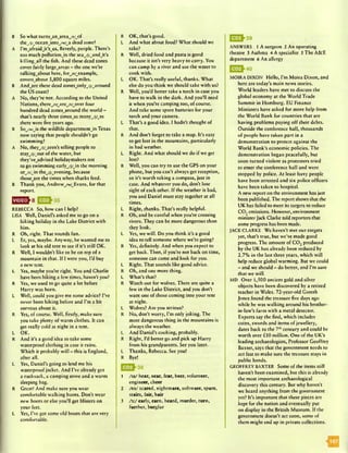 B So what turnsjtnjareajt/jA
thej}/j)ccanJnto_/w/wa dead zone?
A I’mjafraidJt’sjis, Beverly, people. There’s
too much pollutionJn the sea_/j/wandJt’s
killing_all the fish. And these dead zones
cover fairly largejireas - the one.we’re
talkingjabout here, foryr/^example,
covers about 5,800 square miles.
B Andjarc these dead zonesjonlyyj^around
the US coast?
A No, they’re not. According to the United
Nations, there_/r/wareji/jsvtr four
hundred dead zoneswaround the world -
that’s nearly three timesj i s many_/j/_as
there were five years ago.
B So_/w/Js the wildlife departmentJn Texas
now saying that people shouldn’t go
swimming?
A No, they^/j^aren’t telling people to .
stay_/J/out of the water, but
they’vejidvised holidaymakers not
to go swimming carlyyj/Jn the morning
or_/r/jn the_/j/wevening, because
thosejire the times when sharks feed.
B Thank you, Andrewyw^Evans, for that
report.
REBECCA So, how can I help?
LISA Well, Daniel’s asked me to go on a
hiking holiday in the Lake District with
him.
R Oh, right. That sounds fun.
L Er, yes, maybe. Anyway, he wanted me to
look at his old tent to see if it’s still OK.
R Well, I wouldn’t like to be on top of a
mountain in that. If I were you, I’d buy
a new tent.
L Yes, maybe you’re right. You and Charlie
have been hiking a few times, haven’t you?
R Yes, we used to go quite a lot before
Harry was born.
L Well, could you give me some advice? I’ve
never been hiking before and I’m a bit
nervous about it.
R Yes, of course. Well, firstly, make sure
you take plenty of warm clothes. It can
get really cold at night in a tent.
L OK.
R And it’s a good idea to take some
waterproof clothing in case it rains.
Which it probably will - this is England,
after all.
L Yes, Daniel’s going to lend me his
waterproof jacket. And I’ve already got
a rucksack, a camping stove and a warm
sleeping bag.
R Great! And make sure you wear
comfortable walking boots. Don’t wear
new boots or else you’ll get blisters on
your feet.
L Yes, I’ve got some old boots that are very
comfortable.
R OK, that’s good.
L And what about food? What should we
take?
R Well, dried food and pasta is good
because it isn’t very heavy to carry. You
can camp by a river and use the water to
cook with.
L OK. That’s really useful, thanks. What
else do you think we should take with us?
R Well, you’d better take a torch in case you
have to walk in the dark. And you’ll need
it when you’re camping too, of course.
And take some spare batteries for your
torch and your camera.
L That’s a good idea. I hadn’t thought of
that.
R And don’t forget to take a map. It’s easy
to get lost in the mountains, particularly
in bad weather.
L Right. And what should we do if we get
lost?
R Well, you can try to use the GPS on your
phone, but you can’t always get reception,
so it’s worth taking a compass, just in
case. And whatever you do, don’t lose
sight of each other. If the weather is bad,
you and Daniel must stay together at all
times.
L Right, thanks. That’s really helpful.
R Oh, and be careful when you’re crossing
rivers. They can be more dangerous than
they look.
L Yes, we will. Do you think it’s a good
idea to tell someone where we’re going?
R Yes, definitely. And when you expect to
get back. Then, if you’re not back on time,
someone can come and look for you.
L Right. That sounds like good advice.
R Oh, and one more thing.
L What’s that?
R Watch out for wolves. There are quite a
few in the Lake District, and you don’t
want one of those coming into your tent
at night.
L Wolves? Are you serious?
R No, don’t worry, I’m only joking. The
most dangerous thing in the mountains is
always the weather.
L And Daniel’s cooking, probably.
R Right, I’d better go and pick up Harry
from his grandparents. See you later.
L Thanks, Rebecca. See you!
R Bye!
1 /W hear, near, fear, beer, volunteer,
engineer, cheer
2 /ea/ scared, nightmare, software, spare,
stairs, fair, hair
3 /x / early, earn, heard, murder, turn,
further, burglar
ANSWERS 1 A surgeon 2 An operating
theatre 3 Asthma 4 A specialist 5 The A&E
department 6 An allergy
MOIRA DIXON Hello, I’m Moira Dixon, and
here are today’s main news stories.
World leaders have met to discuss the
global economy at the World Trade
Summit in Hamburg. EU Finance
Ministers have asked for more help from
the World Bank for countries that are
having problems paying off their debts.
Outside the conference hall, thousands
of people have taken part in a
demonstration to protest against the
World Bank’s economic policies. The
demonstration began peacefully, but
soon turned violent as protesters tried
to enter the conference hall and were
stopped by police. At least forty people
have been arrested and six police officers
have been taken to hospital.
A new report on the environment has just
been published. The report shows that the
UK has failed to meet its targets to reduce
CO, emissions. However, environment
ministerJack Clarke told reporters that
some progress has been made.
JACK CLARKE We haven’t met our targets
yet, that’s true, but we’ve made good
progress. The amount of C 0 2produced
by the UK has already been reduced by
2.7% in the last three years, which will
help reduce global warming. But wc could
- and wc should - do better, and I’m sure
that we will.
MD Over 1,500 ancient gold and silver
objects have been discovered by a retired
teacher in Wales. 72-year-old Gareth
Jones found the treasure five days ago
while he was walking around his brother-
in-law’s farm with a metal detector.
Experts say the find, which includes
coins, swords and items of jewellery,
dates back to the 7thcentury and could be
worth over £10 million. One of the UK’s
leading archaeologists, Professor Geoffrey
Baxter, says that the government needs to
act fast to make sure the treasure stays in
public hands.
GEOFFREY BAXTER Some of the items still
haven’t been examined, but this is already
the most important archaeological
discovery this century. But why haven’t
wc heard anything from the government
yet? It’s important that these pieces are
kept for the nation and eventually put
on display in the British Museum. If the
government doesn’t act soon, some of
them might end up in private collections.
^ ^ ^ 3 9
 