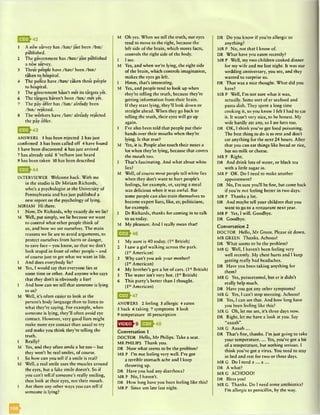 1 A new survey has /haz/ just been /bin/
published.
2 The government has /h az/ just published
a new survey.
3 Three people have /hav/ been /bin/
taken to hospital.
4 Thepolice have /hav/ taken thre*e people
to hospital.
5 The government hasn't met its targets yet.
6 The targets haven’t been /bin/ met yet.
7 The pay offer has /h az/ already been
/bin/ rejected.
8 The workers have /hav/ already rejected
the pay offer.
£ Q jj}4 3
ANSWERS 1 has been rejected 2 has just
confirmed 3 has been called off 4 have found
5 have been discovered 6 has just arrived
7 has already sold S ’ve/have just heard
9 has been taken 10 has been described
E J J -4 4
INTERVIEWER Welcome back. With me
in the studio is Dr Miriam Richards,
who’s a psychologist at the University of
Pennsylvania and has just published a
new report on the psychology of lying.
MIRIAM Hi there.
I Now, Dr Richards, why exactly do we lie?
M Well, put simply, we lie because we want
to control what other people think of
us, and how we see ourselves. The main
reasons we lie are to avoid arguments, to
protect ourselves from harm or danger,
to save face - you know, so that we don’t
look stupid in front of other people - and
of course just to get what we want in life.
I And does everybody lie?
M Yes, I would say that everyone lies at
some time or other. And anyone who says
that they don’t is obviously a liarl
I And how can we tell that someone is lying
to us?
M Well, it’s often easier to look at the
person’s body language than to listen to
what they’re saying. For example, when
someone is lying, they’ll often avoid eye
contact. However, very good liars might
make more eye contact than usual to try
and make you think they’re telling the
truth.
I Really?
M Yes, and they often smile a lot too - but
they won’t be real smiles, of course.
I So how can you tell if a smile is real?
M Well, a real smile uses the muscles around
the eyes, but a fake smile doesn’t. So if
you can’t tell.if someone’s really smiling,
then look at their eyes, not their mouth.
I Are there any other ways you can tell if
someone is lying?
M Oh yes. When we tell the truth, our eyes
tend to move to the right, because the
left side of the brain, which stores facts,
controls the right side of the body.
I I see.
M Yes, and when we’re lying, the right side
of the brain, which controls imagination,
makes the eyes go left.
I Hmm, that’s interesting.
M Yes, and people tend to look up when
they’re telling the truth, because they’re
getting information from their brain.
If they start lying, they’ll look down or
straight ahead. When they go back to
telling the truth, their eyes will go up
again.
I I’ve also been told that people put their
hands over their mouths when they’re
lying. Is that true?
M Yes, it is. People also touch their noses a
lot when they’re lying, because that covers
the mouth too.
I That’s fascinating. And what about white
lies?
M Well, of course most people tell white lies
when they don’t want to hurt people’s
feelings, for example, er, saying a meal
was delicious when it was awful. But
some people can also train themselves to
become expert liars, like, er, politicians,
for example.
I Dr Richards, thanks for coming in to talk
to us today.
M My pleasure. And I really mean that!
E J J -4 6
1 My aunt is 40 today. (1MBritish)
2 I saw a girl walking across the park.
(1st American)
3 Why can’t you ask your mother?
(1st American)
4 My brother’s got a lot of cars. (1MBritish)
5 The water isn't very hot. (1“ British)
6 This party’s better than I thought.
(ln American)
|5EE}47
ANSWERS 2 feeling 3 allergic 4 eaten
5 back 6 taking 7 symptoms 8 look
9 temperature 10 prescription
Conversation 1
DOCTOR Hello, Mr Philips. Take a seat.
MR PHILIPS Thank you.
DR Now what seems to be the problem?
MR P I’m not feeling very well. I’ve got
a terrible stomach ache and I keep
throwing up.
DR Have you had any diarrhoea?
MRP N o,I haven’t.
DR How long have you been feeling like this?
MR P Since um late last night.
DR Do you know if you’re allergic to
anything?
MR P No, not that I know of.
DR What have you eaten recently?
MR P Well, my two children cooked dinner
for my wife and me last night. It was our
wedding anniversary, you see, and they
wanted to surprise us.
DR That was a nice thought. What did you
have?
MR P Well, I'm not sure what it was,
actually. Some sort of er seafood and
pasta dish. They spent a long time
cooking it, so you know I felt I had to cat
it. It wasn’t very nice, to be honest. My
wife hardly ate any, so I ate hers too.
DR OK, I think you’ve got food poisoning.
The best thing to do is to rest and don’t
eat anything for the next 24 hours. After
that you can eat things like bread or rice,
but no milk or cheese.
MRP Right.
DR And drink lots of water, or black tea
with a little sugar in.
MR P OK. Do I need to make another
appointment?
DR No, I’m sure you’ll be fine, but come back
if you’re not feeling better in two days.
MR P Thanks a lot.
DR And maybe tell your children that you
want to go to a restaurant next year.
MR P Yes, I will. Goodbye.
DR Goodbye.
Conversation 2
DOCTOR Hello, M r Green. Please sit down.
MR GREEN Thanks. Achooo!
DR What seems to be the problem?
MR G Well, I haven’t been feeling very
well recently. My chest hurts and I keep
getting really bad headaches.
DR Have you been taking anything for
them?
MR G Yes, paracetamol, but er it didn’t
really help much.
DR Have you got any other symptoms?
MR G Yes, I can’t stop sneezing. Achooo!
DR Yes, I can see that. And how long have
you been feeling like this?
MR G Oh, let me see, it’s three days now.
DR Right, let me have a look at you. Say
“aaaah”.
MRG A aaah...
DR That’s fine, thanks. I’m just going to take
your temperature.... Yes, you’ve got a bit
of a temperature, but nothing serious. I
think you’ve got a virus. You need to stay
in bed and rest for two or three days.
MRG Do I need a ... a ...
DR A what?
MRG ACHOOO!
DR Bless you!
MR G Thanks. Do I need some antibiotics?
I’m allergic to penicillin, by the way.
 