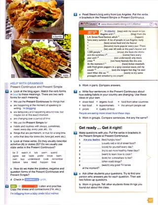 a burrito
HELP W ITH GRAMMAR
Present Continuous and Present Simple
a Look at the blog again. Match the verb forms
in blue to these meanings. There are two verb
forms for each meaning.
• We use the Present Continuous for things that:
a are happening at the moment of speaking or
writing, ’mblogging
b are temporary and happening around now, but
maybe not at this exact moment,
c are changing over a period of time.
• We use the Present Simple for:
a habits and routines with always, sometimes,
never,everyday, everyyear, etc. try
b things that are permanent, or true for a long time,
c verbsthat describe states(be,havegot, want,etc.).
b Look at these verbs. Do they usually describe
activities (A) or states (S)? Do we usually use
state verbs in the Present Continuous?
be S watch A talk seem spend
agree eat taste prefer know learn
own buy understand cook remember
believe take need happen love
c How do we make the positive, negative and
question forms of the Present Continuous and
Present Simple?
d Checkin GRAMMAR2.2 p131.
B E 3 J 1 2 rjinKm.'iHnMl Listen and practise.
Copy the stress and contractions (I'm, etc.).
I’m blogging from a busystreet food market.
□ a Read Steve’s blog entry from Los Angeles. Put the verbs
in brackets in the Present Simple or Present Continuous.
© 0 © f e www.stevesstreetfoodblog.com/LAfestival c )<K
11 ’m staying (stay) with my cousin in Los
Angeles and I 2__________ (blog) from the
LA. Street Food festival,which 3_____________ (happen)
here every summer. A lot of people in LosAngeles really
|_ (love) street food and the festival
(become) more popular every year. There
(be) over 60 stalls at this year’s festival and
1,500 people 7_____________ (enjoy) the food, the drinks
and the sunshine.I *_____________ (come) here every
year and 19_____________(not understand) why more
cities 10____ (not have) festivals like this one.
At the moment 111 . (have) Indian meatballs
with fried green peppers ina spicy coconut sauce, and my
cousin 13_____________ (eat) the longest hot dog I’ve ever
seen! After this we 13. ___ (want) to try some
pineapple and strawberry ice cream!
b Work in pairs. Compare answers.
D a Write four sentences in the Present Continuous about
how eating habits in your country are changing. Use these
ideas or your own.
• street food • organic food • food from other countries
• fast food • supermarkets • the amount people eat
• prices • quality of food
People are eating more street food these days.
b Work in groups. Compare sentences. Are any the same?
Get ready ... Get it right!
D Make questions with you. Put the verbs in brackets in
the Present Simple or Present Continuous.
Are you feeling (feel) hungry now?
(usually eat) a lot of street food?
(cook) for yourself every day?
__ (try)to eatmorehealthilythese days?
(want) to learn how to cook?
(look) for somewhere to live?
(often read) blogs?
__(watch) anygood TV series
at the moment?
>
0 a Ask other students your questions. Try to find one
person who answers yes for each question. Then ask
two follow-up questions.
b Work in groups. Tell other students three things you
found out about the class.
 