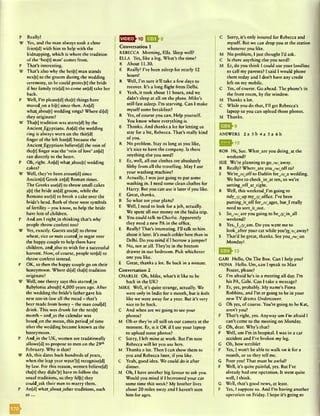 P Really?
W Yes, and the man always took a dose
frien[d] with him to help with the
kidnapping, which is where the tradition
of the ‘besftj man’ comes from.
P That’s interesting.
W That’s also why the bes(tj man stands
ncx[t] to the groom during the wedding
ceremony, so he could protcc[t] the bride
if her family trie(d) to come an(d) take her
back.
P Well, I’m pleasc[d] tha(t] things have
movedjon a bi(t] since then. An[d]
whatabou[t] wedding rings? Where di[d]
they originate?
W Tha[t] tradition was starte(d) by the
AncientEgyptians. An[d] the wedding
ring is always worn on the thir[d]
finger of the left han[d] because the
AncientEgyptians believe[d] the vein of
tha[t) finger was the ‘vein of love’ an[d]
ran directly to the heart.
P Oh, right. An[d] whatabou(t) wedding
cakes?
W Well, they’ve been aroun[d] since
Ancien(t] Greek an[d] Roman times.
The Greeks use[d] to throw small cakes
a[t] the bride an[d] groom, while the
Romans usc[d] to break a cake over the
bride’s head. Both of these were symbols
of fertility - you know, to help the bride
have lots of children.
P And am I rightjn thinking that’s why
people throw confetti too?
W Yes, exactly. Guests usc[d] to throw
wheat, rice or nuts coatedjn sugar over
the happy couple to help them have
children, and_also to wish for a successful
harvest. Now, of course, people tcn[d] to
throw confetti instead.
P OK, so then the happy couple go on their
honeymoon. Where di[d] tha[t] tradition
originate?
W Well, one theory says this startedJn
Babylonia abouft] 4,000 years ago. After
the wedding the bride’s father gave his
new son-in-law all the mead - that’s
beer made from honey - the man coulfd]
drink. This was drunk for the ncx[t]
month - andy s the calendar was
basedjon the moon, this periodjof time
after the wedding became known as the
honeymoon.
P Andjn the UK, women are traditionally
allowefd) to propose to men on the 29th
February. Why is that?
W Ah, this dates back hundreds of years,
when the leap year wasn’[t] recognise(d)
by law. For this reason, women believefd]
thaft] they didn’[t] have to follow the
usual traditions, so they fel[t] they
couldysk their men to marry them.
P An[d] whataboutother traditions, such
a s ...
I n s ^ - 1 0 E 2 > e
Conversation 1
REBECCA Morning, Ella. Sleep well?
ELLA Yes, like a log. What’s the time?
R About 11.30.
E Really? I’ve been asleep for nearly 12
hours!
R Well, I’m sure it'll take a few days to
recover. It’s a long flight from Delhi.
E Yeah, it took about 11 hours, and we
didn't sleep at all on the plane. Mike’s
still fast asleep. I’m starving. Can I make
myselfsome breakfast?
R Yes, of course you can. Help yourself.
You know where everything is.
E Thanks. And thanks a lot for letting us
stay for a bit, Rebecca. That’s really kind
of you.
R No problem. Stay as long as you like,
it’s nice to have the company. Is there
anything else you need?
E Er, well, all our clothes are absolutely
filthy from all the travelling. May I use
your washing machine?
R Actually, I was just going to put some
washing in. I need some clean clothes for
Harry. But you can use it later if you like.
E Great, thanks.
R So what are your plans?
E Well, I need to look for a job, actually.
We spent all our money on the India trip.
R You could talk to Charlie. Apparently
they need a new PA in the office.
E Really? That’s interesting. I’ll talk to him
about it later. It’s much colder here than in
Delhi. Do you mind if I borrow a jumper?
R No, not at all. They’re in the bottom
drawer in our bedroom. Pick whichever
one you like.
E Great, thanks a lot. Be back in a minute.
Conversation 2
CHARLIE Oh, Mike, what’s it like to be
back in the UK?
MIKE Well, it’s quite strange, actually. We
were only in India for a month, but it feels
like we were away for a year. But it’s very
nice to be back.
C And when are we going to see your
photos?
M Oh er they’re all still on our camera at the
moment. Er, is it OK if I use your laptop
to upload some photos?
C Sorry, I left mine at work. But I’m sure
Rebecca will let you use hers.
M Thanks a lot. Then I can show them to
you and Rebecca later, if you like.
C Yeah, good idea. We could do it after
dinner.
M Oh, I have another big favour to ask you.
Would you mind if I borrowed your car
some time this week? My brother lives
about 20 miles away and I haven’t seen
him for ages.
C Sorry, it’s only insured for Rebecca and
myself. But we can drop you at the station
whenever you like.
M No problem, I just thought I’d ask.
C Is there anything else you need?
M Er, do you think I could use your landlinc
to call my parents? I said I would phone
them today and I don’t have any credit
left on my mobile.
C Yes, of course. Go ahead. The phone’s in
the front room, by the window.
M Thanks a lot.
C While you do that, I’ll get Rebecca’s
laptop so you can upload those photos.
M Thanks.
ANSWERS 2 a 3 b 4 a 5 a 6 b
^ 12
ROB Hi, Sue. What_are you doing_at the
weekend?
SUE We’re planning to goyw&yway.
R Really? W hercyre youyw/yff to?
S We’reyr/yff to Dublin foryr/wa wedding.
We have to checkJn^at ten, so we're
settingyffytyight.
R Well, this weekendwI’m going to
tidy_/J/yp myyj^office. I’ve been
puttingJ t y f f foryr/yges, but^I really
need to sortJtyu t.
S Soyw^are you going to beyj/Jnyll
weekend?
R Yes,wIyyym . Do you want me to
lookyfter your cat while you're/r/away?
S That’d be great, thanks. See youyw/yn
Monday!
GABI Hello, On The Box. Can I help you?
FIONA Hello. Um, can I speak to Max
Foster, please?
G I’m afraid he’s in a meeting all day. I’m
his PA, Gabi. Can I take a message?
F Er, yes, probably. My name’s Fiona
Robbins, and I’m er going to be in your
new TV drama Undercover.
G Oh yes, of course. You’re going to be Kat,
aren’t you?
F That’s right, yes. Anyway um I’m afraid I
can’t come to the meeting on Monday.
G Oh, dear. Why’s that?
F Well, um I’m in hospital. I was in a car
accident and I’ve broken my leg.
G Oh, how terrible!
F Yes, I won’t be able to walk on it for a
month, or so they tell me.
G Poor you! That must be awful!
F Well, it’s quite painful, yes. But I've
already had one operation. It went quite
well, I think.
G Well, that’s good news, at least.
F Yes, I suppose so. And I’m having another
operation on Friday. I hope it’s going to
 