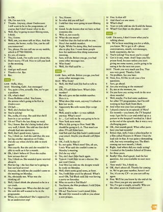 be OK.
G Oh, I’m sure it is.
F Thanks. Anyway, about Undercover.
I still want to be in the programme, of
course, but I don’t know what to do.
G Well, they're going to start Aiming soon,
I think.
F Yes, I know.
G Well, um, you must talk to Max. And the
sooner, the better, really. Um, can he call
you tomorrow?
F Yes, please. He can call me on my mobile,
which is 07700 900348.
G Hr, yes, of course.
F Thanks. Look, I’m really sorry about this.
G Don’t worry. I’ll ask Max to call you back
in the morning.
F OK.
G And get well soon!
F Thanks a lot. Bye.
G Bye.
E E J-1 4
GABI Hello, Max.
MAX Morning, Gabi. Any messages?
G Yes, quite a few, actually. Um, we’ve got
a problem.
M Oh, what’s that?
G Fiona Robbins called. You know,
the actress who’s going to be Kat in
Undercover.
M Uh huh...
G Well, she’s broken her leg.
M You’re joking!
G No, really, it’s true. She said that she’d
been in a car accident.
M Oh no! That’s the last thing we need.
G Yes, I know. But she’s being looked after
very well, I think. She told me that she’d
already had one operation.
M Well, that’s good news, I guess.
G Yes, I think so. And she said that she was
having another operation on Friday.
M Did she say when she’d be able to work
again?
G Not exactly. But she said she wouldn’t be
able to walk on it for a month.
M Oh, I don’t believe it! Does she realise
how serious this is?
.G Yes, I think so. She sounded quite worried
about it.
M Not her leg - the feet that we’re going to
lose our lead actress!
G Anyway, she told me she couldn’t come to
the meeting on Monday.
M No, obviously not. What was she
thinking of?
G Well, I don’t think she planned to be in a
car crash.
M No, I suppose not. What else did she say?
G She said she still wanted to be in the
programme.
M What, in a wheelchair? She’s supposed to
be an undercover cop!
G Yes, I know.
M So what did you tell her?
G I told her they were going to start Aiming
soon.
M Good. So she knows that we have to And
someone else.
G Well, er, not exactly.
M What do you mean?
G I told her that she had to talk to you.
Here’s her mobile number.
M Right. While I’m doing this, And someone
else to play Kat. I want three people
here for auditions Arst thing tomorrow
morning.
G Sure, will do. Before you go, you had
some other messages too.
M Who from?
G Well, M r Hall said h e...
GABI Sure, will do. Before you go, you had
some other messages too.
MAX Who from?
G Well, Mr Hall said (h)e had to talk to
you.
M OK, I’ll call [h]im later. What’s [h]is
number?
G He only gave me his mobile number.
Here it is.
M What does [h]e want, anyway? I talked to
him last week.
G Apparently his wife wants [hjer script
back.
M Well, send it to her - it was rubbish
anyway. What’s next?
G E r ... Carl told me he was going to be in
New York next week.
M Why is (hjc going to New York? He
should be going to L.A. That man’s an
idiot. I’ll call [h]im later.
G And Sid said that [h]c hadn’t understood
your email. Maybe you should call [h]im
back.
M OK, I will. Is that it?
G Er, not quite. Who’s next? Um, oh yes,
Linda Wise said she couldn’t come to
Monday’s meeting.
M Did she say why?
G Yes, she’s hurt [h]er back again.
M Typical. I told (h]cr to see a doctor. She
just won’t listen.
G And Mrs Lee told me the designs would
be ready on Monday.
M Well, that’s some good news, at least.
G Yes, I told [hjer you’d be pleased. What’s
next? Oh, Ted Black said [h]e was having
a party on Saturday.
M Who on earth is Ted Black?
G You know, the Aim producer. I told [h]im
you’d be there.
M Oh no! You know I can’t stand (hjim.
G He said (hje wanted to talk to you about
a new project.
M Fine. Is that all?
G And there’s er one more. '
M What’s that?
G Your ex-wife told me she’d sold the house.
M What?! Get [hjer on the phone - now!
0 2 ^ 1 7
GABI I’m sorry, I don’t know what you’re
talking about.
EVA We’ve been watching you for a while,
you know. We’ve got it all - phone
conversations, emails, text messages,
bank statements, the lot.
G You’re joking! You mean you’re a cop?
E Got it in one, mate. And I hope you like
prison food, because unless you start
giving me some names, you’re going to be
eating it for the next ten years.
MAX Thank you very much um Eva. That
was very good. Thanks, Gabi.
G No problem. See you later.
M Now, Eva, I’d like to ask you a few
questions.
E Sure, go ahead.
M Are you working at the moment?
E Er, not at the moment, no.
M Do you have any acting work in the next
three months?
E Well, maybe. I’ve had some auditions
for other TV programmes, but I’m still
waiting to hear back from them.
M And what was your last acting job?
E I played a nurse in an episode of Ward
Six recently - you know, the TV hospital
soap. I got hit by a car and ended up as a
patient in the hospital I worked in. I died
at the end of the episode. But it was a very
challenging part.
M OK, that sounds good. What other parts
have you had recently?
E Before that, well, I was a schoolteacher in
a Aim called Flowers in Winter. I had the
lead role in that. It was quite a demanding
role, but very rewarding too. The Aim’s
coming out next month, I think.
M Right. And where did you study acting?
E I trained at the London School of Drama
for three years.
M Really? Hm, that’s good. And the last
question. Are you available to start next
week?
E Next week? Yes, I think so.
M OK, that’s about all. Thanks for coming
in. We’ve got your number, haven’t we?
E Yes, it’s on my CV - or you can call my
agent.
M Fine. We’ll let you know by the end of the
day. Have you got any questions?
E Yes, I’ve got a couple, actually. Who are
the other actors in Undercover?
IB
 