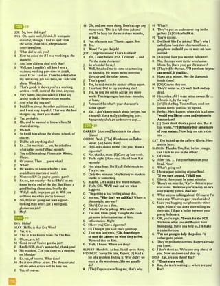 JOE So, how did it go?
EVA Oh, quite well, I think. It was quite
stressful, though. I had to read from
the script, then M ax, the producer,
interviewed me.
J What did he ask you?
E First he asked me if I was working at the
moment.
J And how did you deal with that?
E Well, um I couldn't tell him I was a
waitress working part-time in a cafe,
could I? So I said no. Then he asked what
my last acting job had been, so I told him
about Ward Six.
J That’s good. It shows you’re a working
actress - well, some of the time, anyway.
E Very funny. He also asked if I had any
acting work in the next three months.
J And what did you say?
E I told him about the other auditions and
said I was very hopeful. That was the best
thing to say, don’t you think?
J Yes, probably.
E Oh, and he wanted to know where I’d
studied acting.
J Uh-huh.
E So I told him about the drama school, of
course.
J Did he ask anything else?
E E r ... let me think ... yes, he asked me
what other parts I’d had recently.
J You told him about Flou/ers in Winter,
I hope.
E Of course. Then ... guess what?
J What?
E He wanted to know whether I was
available to start next week!
J Next week?! So you’ve got the part?
E Er, no, not exactly - he said he’d let me
know by the end of the day. But I have a
good feeling about this, I really do.
J Well, I really hope you get it. Will you
still love me when you’re famous?
E No, I’ll start going out with a good-
looking man who’s got a well-paid,
glamorous job!
J Hey!
Q ^ 2 0
EVA Hello?
MAX Hello, is that Eva West?
E9hl8
E Yes, it is.
M This is Max Foster from On The Box.
E Oh, er, yes, hi!
M Good news! You’ve got the job!
E Really? Oh, that’s wonderful, thank you!
M No problem. Can you come to a meeting
on Monday?
E Er, yes, of course. What time?
M Be at our offices at ten. The director and
all the other actors will be here too.
E Yes, of course.
M Oh, and one more thing. Don’t accept any
more work. This is a full-time job and
you’ll be busy for the next three months,
at least.
E No, of course not. Thanks again. Bye.
M Bye.
E Wow! I’ve got the job!
JOE Congratulations! That’s brilliant!
E Yes, I can’t believe it! A TV series ... and
I’m the main character!
J So what did he say?
E Well, he asked me to come to a meeting
on Monday. He wants me to meet the
director and the other actors.
J That’s great!
E Yes, he told me to be at their offices at ten.
J Excellent. Did he say anything else?
E Yes, he told me not to accept any more
work. This is going to last three months,
at least,
J Fantastic! So what’s your character’s
name again?
E Kat. I don’t know much about her yet, but
it sounds like a really challenging part.
Apparently she’s an undercover cop...
E g * 21
DARREN [Are you] Sure this is the place,
Glenn?
GLENN Yeah. [The] Warehouse on Tudor
Street. [At] Seven thirty.
D [It] Looks closed to me. [Do you] Want a
cigarette?
G No, thanks, mate. [I] Gave up last week.
D Yeah, right. [Have you] Heard from Kat
recently?
G Not since four. She’ll call if she needs to.
They’re late.
D Only five minutes. Maybe they’re stuck in
traffic or something.
G Maybe. Let’s wait a few more minutes.
D Yeah, OK. 'Well wait and see what
happens.
G I’m getting a bad feeling about this.
D Me too. 2Why don’t we call Kat? Where is
she tonight, anyway?
G [She's] Out on a date.
D A date? You’re joking. Who with?
G The son, Dom. [She] Thought she could
get some information out of him.
D Information. Right.
G [Have you] Got a cigarette?
D [I] Thought you said you’d given up.
G That was last week. 3Oh, don’t forget
to turn the camera on when they arrive.
We need this on film.
D Yeah, I know. Where are they?
RUPERT Hendrik. At last. I said seven thirty.
HENDRIK Sorry I’m late, Rupert. [I] Had a
bit of a problem finding it. Why didn’t we
meet at the warehouse, like we usually
do?
R [The] Cops arc watching me, that’s why.
H What?!
R They’ve put an undercover cop in the
gallery. [A] Girl called Kat.
H You're joking.
R Do I look like I’m joking? That’s why I
called you back this afternoon from a
payphone and told you to meet me here
instead.
H [Are you] Sure you weren’t followed?
R No, the cops went to the warehouse.
Idiots. So, [have you] got the statues?
H [They’re] In the van. 4H1 put them in your
car myself, if yon like.
R Hang on a minute. Are the diamonds
inside them?
H [Of] Course they are.
R They’d better be. Or we’ll both end up
dead.
H Hey, relax. All I want is the money. E r ...
where is it, by the way?
R [It’s] In the bag. Two million, used ten-
pound notes, just like we agreed.
H Perfect. Hey, Rupert, when this is all over,
swould you like to come and visit me in
Amsterdam?
R [I] Don’t think that’s a good idea. But if
this works, 6F11 definitely buy some more
of your statues. Now help me carry this
one . . . v
KAT I’ve locked up the gallery, Gloria. Here
are the keys.
GLORIA Thanks. Um, Kat, before you go,
can I talk to you in the office?
K Of course.
G After you.... Put your hands on your
head. Now!
K What’s going on?
G I have a gun pointing at your head.
7If you turn around, I’ll kill you.
K Gloria, there must be some mistake.
G There’s no mistake, ‘Kat’ - if that is your
real name. We know you’re a cop, so let’s
stop playing games, shall we?
K What are you talking about? Of course I’m
not a cop. Whatever gave you that idea?
G I saw you bugging our phone the other
night. Now if you don’t start telling me
the truth, I’ll put a bullet between your
pretty little ears.
K OK, you’re right. 8I work for the SCS.
We know what you and Rupert have
been doing. But if you help us, I’ll make
it easier for you.
G vI’m not going to help the police. I’d
rather go to prison.
K They’ve probably arrested Rupert already,
you know.
G I don't think so. We’re one step ahead of
you. Now sit down and shut up.
DOM Kat, are you there? Kat?
G ,0Don’t say a word.
D Kat, the taxi’s waiting ... where are you?
Kat?
 