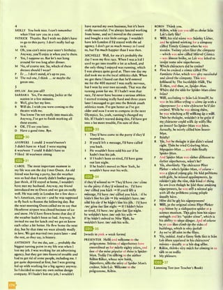 4
MOLLY You look nice. I can't remember
when I last saw you in a suit.
PATRICK Thanks. But I wish we didn't have
to go to this party. I don’t really feel up
to it.
M Oh, you can’t miss your sister's birthday.
Anyway, you’ll enjoy it when you’re there.
P Yes, I suppose so. But let’s not hang
around for too long after dinner.
M No, of course not. So, which of these
dresses should I wear?
P Er ... I don’t mind, it’s up to you.
M The red one, I think ... or maybe the
green one.
5
DYLAN Arc you off?
BARBARA Yes, I’m meetingJackie at the
station in a few minutes.
D Well, give her my love.
B Will do. I wish you were coming to the
theatre with me.
D You know I’m not really into musicals.
Anyway, I’ve got to finish marking all
these exams.
B OK. I’ll see you later.
D Have a good time. Bye.
Q ^ 3 0
ANSWERS 1 could 2 wasn’t/weren’t
3 didn’t have to 4 had 5 were staying
6 was/were 7 could 8 didn’t have to
9 liked 10 was/were sitting
UJ2J-31
CAROL The most important moment in
my life was um the day I met Owen. An old
friend was having a party, but the weather
was so bad that I nearly didn’t bother going.
Just think, if I’d stayed at home, I wouldn’t
have met my husband. Anyway, my friend
introduced me to Owen and we got on really
well. He was only in London for a few days -
he’s American, you see - and he was supposed
to fly back to Boston the following day. But
the next morning Owen called me to say that
Heathrow airport was closed because of ice
and snow. He’d have flown home that day if
the weather hadn’t been so bad. Anyway, he
invited me out for lunch and we got to know
each other a bit better. He flew home the next
day, but by that time we were already madly
in love. We got married two years later - and
the rest, as they say, is history.
ANTHONY For me the, um ... probably the
biggest turning point in my life was when I
lost my job. I was working for an advertising
agency, but they got into financial trouble and
had to get rid of some people, including me. I
got quite depressed at first, but I was getting
fed up with working for a big agency anyway.
So I decided to start my own online design
company. If I hadn’t lost my job, I wouldn’t
have started my own business, but it’s been
really successful. I’ve always fancied working
from home, and so I moved to the country
and bought a nice little cottage. I wouldn’t
have left London if I’d stayed with the ad
agency. I don’t get as much money as I used
to, but I’m much happier than I was then.
MICHELLE Well, for me it's probably the
day I won my first race. When I was a kid I
used to get into trouble a lot at school, and
the only thing I enjoyed was running, which
I was always quite good at. Then one day my
dad took me to the local athletics club. When
we got there I found out that he'd entered
me for the 400 metres! I was really nervous,
but I won by over two seconds. That was the
turning point for me. If I hadn’t won that
race, I’d never have become a serious athlete.
I started training really hard and three years
later I managed to get into the British youth
athletics team. I’ve got better as I’ve got
older and now I want to compete in the next
Olympics. So, yeah, running's changed my
life. If I hadn’t started doing this, I’d have got
into a lot more trouble, I’m sure of that.
^ ^ } 3 3
1 They’d have come to the party if they’d
wanted to.
2 If you’d left a message, I’d have called
you back.
3 He wouldn’t have sold his car if he
hadn’t lost his job.
4 If I hadn’t been so tired, I’d have gone
out last night.
5 If he hadn’t moved to New York, he
wouldn’t have met his wife.
|[Q ^ 3 4
if they’d wanted to -* They’d have /av/ come
to the party if they’d wanted to. II’d have
/av/ called you back —» If you’d left a
message, I’d have /av/ called you back. I if he
hadn’t lost his job -♦ He wouldn’t have /av/
sold his car if he hadn’t lost his job. II’d have
/av/ gone out last night -* If I hadn't been
so tired, I’d have /av/ gone out last night. I
he wouldn’t have /av/ met his wife -*
If he hadn’t moved to New York, he
wouldn’t have /av/ met his wife.
ESh35
[words in pink = weak forms]
PRESENTER Hello and welcome to the
programme. Stories of superheroes have
entertained us for nearly eighty ye*ars, and
one of the most popular of these is Spider-
Man. Today I’m talking to the author
Robin Baker, whose new book.
Superhero, tells the story of Spider-Man’s
creator, Stan Lc*e. Welcome to the
programme, Robin.
ROBIN Thank you.
P Robin, what can you tell us about Stan
Lee’s early life?
R Well, his real name was Stanley Lieber,
and he started working for a company
called Timely Comics when he was
sixteen. Twenty years later the company
- which was now called Marvel Comics
- was almost broke, so Lee was asked to
invent some new superheroes.
P Which characters did he create?
R First he created a comic called The
Fantastic Four, which was very successful
and saved the company. This was
followed by The Incredible Hulk, The
X-Mett, and then, er, Spider-Man.
P Where did the idea for Spider-Man come
from?
R Well, according to Stan Lee himself, he
was in his office trying to come up with a
superpower for a new character he’d just
created. While he was sitting there,
he was watching a fly walking up a wall.
Then he thought, wouldn’r it be great if
my character could walk up walls like
an insect? So Spider-Man was born.
Actually, he nearly called him Inscct-
Man.
P Really?
R Yes, but he thought it just didn’t sound
right. Then he tried Crawling-Man,
Mosquito-Man ... and then finally
Spider-Man.
P And Spider-Man was rather different to
earlier superheroes, wasn’t he?
R Yes, absolutely. The character Peter
Parker - who’s Spider-Man, of course -
was a typical young guy. He had problems
with girls, he missed appointments, he
couldn’t pay the rent, that kind of thing.
So um even though he had these amazing
superpowers, he was still a normal guy
with all the problems yo*ung people
usually have.
P How did he get his superpowers?
R Well, in the original comic Peter Parker
was bitten by a radioactive spider at a
science museum. This gave him his super
strength and his “spider sense”, which is
his ability to sense danger. And of course
he er can also climb up the sides of
buildings, which is very useful!
P As we’ve all seen in the films.
R Yes, indeed. And a funny little fact is Stan
Lee often appeared in his characters’
movies - usually as a hot-dog seller.
P Robin, thanks very much for coming in to
talk to us today.
R My pleasure.
Q S h 3 7
Listening Test (see Teacher’s Book)
m
 