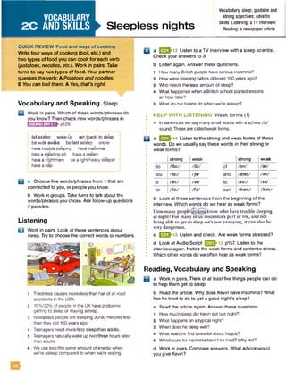 VOCABULARY
2 C AND SKILLS Sleepless nights
Vocabulary sleep; gradable and
strong adjectives; adverbs
Skills Listening: aTVinterview;
Reading: a newspaperarticle
QUICK REVIEW Food and ways of cooking
W rite four ways of cooking {boil, etc.) and
tw o types of food you can cook fo r each verb
(potatoes, noodles, etc.). Work in pairs. Take
turns to say tw o types of food. Your partner
guesses the verb: A Potatoes and noodles.
B You can boil them. A Yes, that's right.
Vocabulary and Speaking Sleep
D Work in pairs. Which of these words/phrases do
you know? Then check new words/phrases in
p129.VOCABULARY2.3
! fall asleep wakeip get (back) to sleep
bewide awake be fastasleep snore
havetrouble sleeping have insomnia
take a sleeping pill havea dream
havea nightmare be a light/heavy sleeper I
I havea nap
B a Choose five words/phrases from 1 that are
connected to you, or people you know.
b Work in groups. Take turns to talk about the
words/phrases you chose. Ask follow-up questions
if possible.
Listening
B Work in pairs. Look at these sentences about
sleep. Try to choose the correct words or numbers.
Tirednesscauses more/less than halfof all road
accidents in the USA.
7096/30% of people in the UK have problems
getting to sleep or staying asleep.
Nowadays people are sleeping 30/90 minutes less
than theydid 100years ago.
Teenagers need more/less sleep than adults.
Teenagers naturally wake up two/three hours later
than adults.
We useless/the same amount ofenergy when
we’re asleep compared to when we're resting.
Q a E S J 13 Listen to a TV interview with a sleep scientist.
Check your answers to 3.
b Listen again. Answer these questions.
1 How many British people have serious insomnia?
2 How were sleeping habits different 100years ago?
3 Who needs the least amount of sleep?
4 What happened when a British school started lessons
an hourlater?
5 What do our brains do when we’re asleep?
HELP W ITH LISTENING Weak form s (1)
• In sentences we say many small words with a schwa /a /
sound. These are called weak forms.
B aEES’14Listen to the strong and weak forms of these
words. Do we usually say these words in their strong or
weak forms?
strong w eak strong weak
do /du:/ /d a / o f / dv/ /av/
you /ju :/ /ja / and /send/ /an/
at /aet/ /a t/ to /tu :/ /ta /
for /fe :/ /fa / can /kasn/ /kan/
b Look at these sentences from the beginning of the
interview. Which words do we hear as weak forms?
How many people^gj^oy) know who have trouble sleeping
at night? For many of us insomnia’s part of life, and not
being able to get to sleep isn’t just annoying, it can also be
very dangerous.
c E E -13 Listen and check. Are weak forms stressed?
d Look at Audio Script 13 p157. Listen to the
interview again. Notice the weak forms and sentence stress.
Which other words do we often hear as weak forms?
Reading, Vocabulary and Speaking
B a Work in pairs. Think of at least five things people can do
to help them get to sleep.
b Read the article. Why does Kevin have insomnia? What
has he tried to do to get a good night’s sleep?
c Read the article again. Answer these questions.
1 How much sleep did Kevin get last night?
2 What happens on a typical night?
3 When does he sleep well?
4 What does he find stressful about his job?
5 Which cure for insomnia hasn’t he tried? Whynot?
d Work in pairs. Compare answers. What advice would
you give Kevin?
 