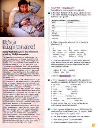 ph’ fi
nightmare!
K evin W e lls talks about how insom nia
is m aking h is life im possible•
I've always had trouble sleeping, but these days my
jlinsomnia is getting worse. Actually, myproblem isn't
getting to sleep, it's staying asleep. Take last night, for
sample. Iwas exhausted when Iwent to bed at 11.00
and I was fast asleep by 11.30. But then Iwoke up at
3.00 after a terrible nightmare. Soon I was wide awake
and it was impossible to get back to sleep. Sometimes
when I’m awake at that time I get extremely depressed
andfeel like it's the end of the world. So I read a book,
answered some emails, and finally got back to sleep at
about 5.30. The alarm went off at seven and I went off to
work feeling awful.
That’s a typical night for me. I’ve had insomnia for so
long I'm amazed if I eversleep through the night, and by
tie end of the week I always feel really shattered. I only
get a good night’s sleep when I’m on holiday - but when
I do I feel absolutely fantastic the next day.
I know that work is part of the problem. I’m a website
designerand I have to meet deadlines everyweek, which
isvery stressful. It’s a brilliantjob and I don't want to give
i up, but I work really long hours and I’m always under
a totof pressure. Ioften work at home, so it’s incredibly
cffficult to relax at the end of the day because there's
aiways more work I can do. Money’s also a huge worry
for me because I'vejust bought a new fiat and I'm getting
married soon, which will be very expensive.
I've tried nearlyeverything to cure my insomnia, but
nothing works for long. I started going to the gym, but it
cfidn’t help me sleep, it just made me more exhausted.
I have a fairly healthy diet and I don't drink coffee after
4 p.m. any more. I've tried relaxation CDs, hypnosis,
online support groups - 1even bought a new bed. I don’t
want to start taking sleeping pills because I’m terrified
of becoming addicted to them. Perhaps it’s time for me
to accept that insomnia is part of my life - then maybe I’ll
stop worrying so much and get some sleep!
: HELP WITH VOCABULARY
I Gradable and strong adjectives; adverbs
D a Complete the table with the strong adjectives in pink
in the article. What other strong adjectives do you know
; that mean 'very good’?
gradable adjectives strong adjectives
good brilliant
bad
tired ________
big
difficult
frightened
surprised
b Match the gradable adjectives in A to the strong
adjectives in B.
A B
tasty small cold
hot beautiful big
interested angry
happy dirty
filthy furious delicious
delighted fascinated
gorgeous boiling tiny
enormous freezing
* c Look at the adverbs in blue In the article. Which of
* these adverbs do we use with: gradable adjectives (G),
* strong adjectives ($)? Which adverb do we use with
* both types of adjective?
* -------------------------------------------------
I extremely G really absolutely
I incredibly very fairly
• 1 __
I d Check in pi30.
H a Fill in the gaps with an adverb from 7c. Use different
adverbs where possible. Complete the sentences for you.
1 I'm usually__ _exhausted after...
2 It’s _ _ difficult for meto ...
3 I was delighted when...
4 I’ve got a/an beautiful...
5 I think... is__ _delicious.
6 I’m _ _interested in ...
7 I was.__ _ surprised/angry when...
8 I thought... was___________ brilliant/awful.
b Work in pairs. Take turns to say your sentences.
Ask follow-up questions if possible.
a a Work in groups. Write a sleep survey. Write at least five
questions. Use words/phrases from 1 or your own ideas.
How long does it takeyou to get to sleep?
b Ask other students in the class. Write the answers,
c Work in your groups. Compare answers,
d Tell the class two things you found out.
<a
 