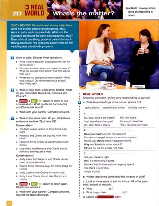 3
Yes, you could be right.
Well, it’s worth a try, I guess.
I've tried that, but (wejust start arguing again.)
Yes, that’s a good idea.
I might try that.
b Which verb forms come after the phrases in bold?
c Look at these ways to ask for advice. Fill in the gaps
with Ishould or should I.
1 What _ do?
2 What do you think.............. do?
d Check in l;l?:mvn];mTEV pl31.
a Work in pairs. Discuss these questions.
1 What types of problem do people often ask for
advice about?
2 Whowas the last person you asked for advice?
What did you ask them about? Did their advice
help you?
3 When did you last give someone advice? What
was it about? Did he/she take your advice?
Why?/Whynot?
E l a Work in new pairs. Look at the photos. What
do you remember about Lisa, Rebecca and
Charlie?
b 2 [EEDh 15 Watch or listen to two
conversations. What problems do Rebecca
and Charlie talk about?
c Work with your partner. Compare answers.
□ a Work in the same pairs. Do you think these
sentences are true (T) or false (F)?
Conversation 1
a The baby wakes up two or three times every
night.
b Rebecca and Charlie are arguing more than
usual.
c Rebecca thinks Charlie is spending too much
money.
d Lisa thinks that Rebecca and Charlie should
have two evenings off a week.
Conversation 2
e Andy thinks that Rebecca and Charlie should
sleep in separate rooms,
f Charlie thinks Rebecca buys too many things for
herself.
g Andy doesn’t think Charlie will lose hisjob.
h Andy thinks Charlie should take Rebecca on
holiday.
b ^ ^ ^ ^ 2 |^Q ^1 5 Watch or listen again.
Check your answers.
c Work with your partner. Compare answers.
Correct the false sentences.
2
Have you tried talking to him about it?
Perhaps you ought to spend more time together.
Maybe you should sleep in separate rooms.
Why don't you talk to herabout it?
I'd take herout for a really nice meal.
QUICK REVIEW Gradable and strong adjectives
Write five strong adjectives (gorgeous, etc.).
Work in pairs and compare lists. What are the
gradable adjectives fo r each one (jbeautiful, etc.)?
Then think of one thing, place or person for each
strong adjective: The dress my sister wore for her
wedding was absolutely gorgeous.
Real World showing concern,
giving and respondingto
advice
REAL WORLD
Showing concern, giving and responding to advice
□ a Write these headings in the correct places 1-3.
giving advice responding to advice showing concern
1
Oh, dear. What's the matter?
I can see why you’re upset.
Oh, dear. What a shame.
Oh, how awful!
I’m sorry to hearthat.
Yes, I see whatyou mean.
 