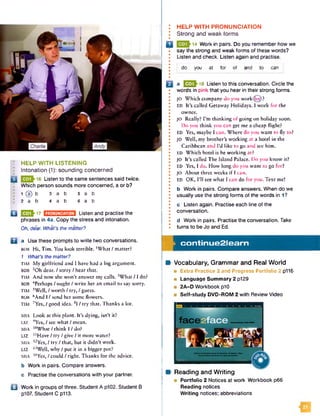 I : HELP W ITH LISTENING
Intonation (1): sounding concerned
16 Listen to the same sentences said twice.
Which person sounds more concerned, a or b?
; 1 (a) b 3 a b 5 a b
i I 2 a b 4 a b 6 a b
Q 0 3 ^ 1 7 m m m m Listen and practise the
phrases in 4a. Copy the stress and intonation.
Oh, dear. What's the matter?
B a Use these prompts to write two conversations.
bob H i, Tim. You look terrible. ‘What / matter?
1 What's thematter?
TIM My girlfriend and I have had a big argument.
BOB 2Oh dear. / sorry / hear that.
TIM And now she won’t answer my calls. •‘What / 1 do?
BOB 4Perhaps / ought / write her an email to say sorry.
TIM 5Wcll, / worth / try, / guess.
BOB 6And I / send her some flowers.
TIM 7Yes, / good idea. 8I / try that. Thanks a lot.
MIA Look at this plant. It’s dying, isn’t it?
Liz 9Yes, / see what / mean.
MIA ,0What / think I / do?
LIZ “ Have / try / give / it more water?
mia I2Yes, / try / that, but it didn’t work.
LIZ ,3Well, why / put it in a bigger pot?
mia ,4Yes, / could / right. Thanks for the advice.
b Work in pairs. Compare answers.
c Practise the conversations with your partner.
Q Work in groups of three. Student A p102. Student B
p107. Student C p113.
: HELP W ITH PRONUNCIATION
I Strong and weak forms
•
Q 14 Work in pairs. Do you remember how we
say the strong and weak forms of these words?
Listen and check. Listen again and practise.
do you at for of and to can
a Q J J } 18 Listen to this conversation. Circle the
words in pink that you hear in their strong forms.
JO Which company do you workdjoj)?
ED It’s called Getaway Holidays. I work for the
owner.
JO Really? I’m thinking of going on holiday soon.
Do you think you can get me a cheap flight?
ED Yes, maybe I can. Where do you want to fly to?
JO Well, my brother’s working at a hotel in the
Caribbean and I’d like to go and sec him.
ED Which hotel is he working at?
JO It’s called The Island Palace. Do you know it?
ED Yes, I do. How long do you want to go for?
JO About three weeks if I can.
ED OK, I’ll see what I can do for you. Text me!
b Work in pairs. Compare answers. When do we
usually use the strong forms of the words in 1?
c Listen again. Practise each line of the
conversation.
d Work in pairs. Practise the conversation. Take
turns to be Jo and Ed.
j
i
co n tin u e 2 le a rn
Vocabulary, Grammar and Real W orld
■ Extra Practice 2 and Progress Portfolio 2 p116
■ Language Summary 2 p129
■ 2A-D Workbook p10
■ Self-study DVD-ROM 2 with Review Video
Reading and W riting
■ Portfolio 2 Notices at work Workbook p66
Reading notices
W riting notices; abbreviations
 