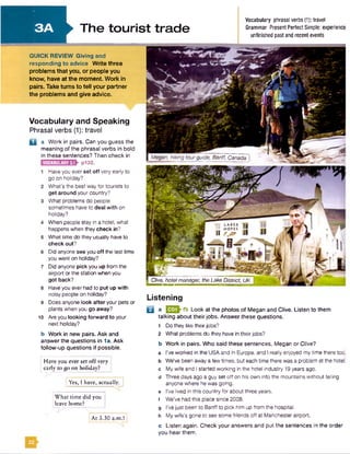 72 LAKES
. HOTEL
II rj&
Clive, hotelmanager, theLake District, UK
The tourist trade
Q a Work in pairs. Can you guess the
meaning of the phrasal verbs in bold
in these sentences? Then check in
p132.VOCABULARY3.1
Megan, hiking tourguide, Banff, Canada
QUICK REVIEW Giving and
responding to advice W rite three
problems that you, or people you
know, have at the moment. Work in
pairs. Take turns to tell your partner
the problems and give advice.
Vocabulary phrasal verbs(1): travel
Grammar PresentPerfectSimple: experience
unfinished pastand recentevents
Have you ever set off very
early to go on holiday?
Yes, I have, actually. ]
What time did you
leave home?
At 3.30 a.m.!
Vocabulary and Speaking
Phrasal verbs (1): travel
Have you ever set off very early to
go on holiday?
What's the best way for tourists to
get around your country?
What problems do people
sometimes have to deal with on
holiday?
When people stay in a hotel, what
happens when they check in?
What time do they usually have to
check out?
6 Did anyone see you off the last time
you went on holiday?
7 Did anyone pick you up from the
airport or the station when you
got back?
8 Haveyou everhad to put up with
noisy people on holiday?
9 Does anyone look after your pets or
plants when you go away?
10 Are you looking forward to your
next holiday?
b Work in new pairs. Ask and
answer the questions in 1a. Ask
follow-up questions if possible.
Listening
B a EEQh’ft Look at the photos of Megan and Clive. Listen to them
talking about their jobs. Answer these questions.
1 Do they like theirjobs?
2 What problems do they have in their jobs?
b Work in pairs. Who said these sentences. Megan or Clive?
a I’ve worked in the USAand in Europe, and I really enjoyed my time there too.
b We've been away afew times, but each time there wasa problem at the hotel,
c My wife and I started working in the hotel industry 19years ago.
d Three days ago a guy set off on his own into the mountains without telling
anyone where hewas going,
e I’ve lived in this country for about three years,
f We’ve had this place since 2008.
g I’vejust been to Banffto pick him up from the hospital,
h My wife's gone to see some friends off at Manchesterairport.
c Listen again. Check your answers and put the sentences in the order
you hear them.
22
 