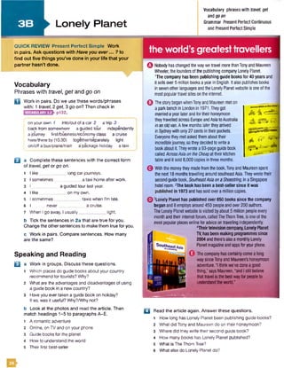 3B Lonely Planet
Vocabulary phrases with travel, get
and goon
Grammar Present Perfect Continuous
and PresentPerfect Simple
QUICK REVIEW Present Perfect Simple Work
in pairs. Ask questions with Haveyou ever... ? to
find out five things you’ve done in your life that your
partner hasn’t done.
Vocabulary
Phrases with travel, get and go on
Q W ork in pairs. Do we use these words/phrases
w ith: 1 travel, 2 get, 3 go on? Then check in
p132.VOCABULARY 3.2
on your own 7 into/out of a car 2 a trip 3
back from somewhere a guided tour independently
a journey first/business/economy class a cruise
here/there by (10.30) together/separately light
on/off a bus/plane/train a package holiday a taxi
B a Complete these sentences with the correct form
of travel, get or go on.
1 I like long car journeys.
2 I sometimes a taxi home after work.
3 I a guided tour last year.
4 I like on my own.
5 I sometimes________ ___ taxis when I'm late.
6 I never a cruise.
7 When I go away. I usually light.
b Tick the sentences in 2a that are true for you.
Change the other sentences to make them true for you.
c W ork in pairs. Compare sentences. How many
are the same?
the world’s greatesttravellers
Q Nobody has changed the waywe travel more thanTonyand Maureen
Wheeler, the founders of the publishing company Lonely Planet.
1The company has been publishing guide books for 40 years and
It sells over 5 million books a year in English. It also publishes books
in sevenother languagesand the LonelyPlanetwebsite is one of the
mostpopulartravel sites on the internet.
Q Thestory began whenTonyand Maureen meton
a park bench in London in 1971.They got
married ayear later and fortheir honeymoon
they travelled across EuropeandAsia toAustralia
in an old van.A few months later theyarrived
in Sydneywith only 27 cents in their pockets.
Everyonethey met asked them abouttheir
incrediblejourney, so they decided to write a
bookaboutit Theywrote a 93-page guide book
called AcrossAsiaontheCheapat their kitchen
table and it sold 8,000 copies in three months.
GWith the moneythey made from the book,Tony and Maureen spent
the next 18 monthstravelling around southeastAsia.Theywrote their
second guide book, SoutheastAsiaonaShoestring,in a Singapore
hotel room, ^he book has been a best-seller since it was
in 1973 and hassold overa million copies.
A
Speaking and Reading
B
m
a Work in groups. Discuss these questions.
1 Which places do guide books about your country
recommend for tourists? Why?
2 What are the advantages and disadvantages of using
a guide book in a new country?
3 Have you ever taken a guide book on holiday?
If so, was it useful? Why?/Why not?
b Look at the photos and read the article. Then
match headings 1-5 to paragraphs A-E.
1 A romantic adventure
2 Online, on TV and on your phone
3 Guide books for the planet
4 How to understand the world
5 Their first best-seller
a Read the article again. Answer these questions.
1 How long has Lonely Planet been publishing guide books?
2 What did Tony and Maureen do on their honeymoon?
3 Where did they write their second guide book?
4 How many books has Lonely Planet published?
5 What is The Thom Tree?
6 What else do Lonely Planet do?
0 3Lonely Planet has published over650 books since the company
began and it employs around 450 peopleand over200 authors.
The LonelyPlanetwebsite is visited byabout5 million peopleevery
month and their internet forum, called TheThomTree, is one ofthe
most popular places online for advice on travelling independently.
4Theirtelevision company,Lonely Planet
TV,has been making programmes since
2004 andthere’s alsoa monthlyLonely
Planetmagazineandappsforyour phone.
Thecompanyhas certainlycome a long
way sinceTonyand Maureen’s honeymoon
adventure. al think we've done a good
thing," says Maureen,"and I still believe
that travel is the bestwayfor people to
understand the world."
■ ■ ■ ■ ■ ■ ■ ■
 