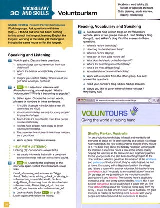 VOCABULARY
3 C AND SKILLS Voluntourism
Vocabulary word building (1):
suffixesfor adjectivesand nouns
Skills Listening: aradio interview;
Reading: holidayblogs
QUICK REVIEW Present Perfect Continuous
Work in groups. Ask questions with How
long... ? to find out who has been: coming
to this school the longest, learning English the
longest, working in the same job the longest,
living in the same house or fla t the longest.
Reading, Vocabulary and Speaking
□
Speaking and Listening
a Work in pairs. Discuss these questions.
B
B
Which holidays can you rememberfrom your
childhood?
What’s the best (orworst) holiday you've ever
had?
Imagine your perfect holiday. Where would you
go? What would you do there?
a Listen to an interview with
Alison Armstrong, a travel expert. What is
‘voluntourism’? Why is it becoming so popular?
a Two tourists have written blogs on the Voluntours
website. Work in two groups. Group A, read Shelley’s blog.
Group B, read William’s blog. Find the answers to these
questions.
Where is he/she on holiday?
How long has he/she been there?
Where is he/she staying?
What sort ofwork does he/she do?
What does he/she do on his/her days off?
What's the best thing about the holiday?
What's the most difficult thing?
Would he/she recommend the holiday?
b Work with a student from the other group. Ask and
answer the questions.
c Read your partner’s blog. Check his/her answers.
d Would you like to go on either of these holidays?
Why?/Why not?
b Listen again. Choose the correct words,
phrases or numbers in these sentences.
1 17%/25%of people in the UK take a yearoff
before they are 17/25.
Voluntourism holidays are onlyforyoungpeoplef
forpeople ofallages.
Alison thinks it's easy/hardto meet local people
on a normal holiday.
Tourists have to/don’t haveto pay to go on
voluntourism holidays.
The presenterthinks/doesn't thinkthese holidays
are a good idea.
9 0 0 6 www.voluntours.net/mecliacentre/blogs
VOLUNTOURS W
Giving the world a helping hand
c Work in pairs. Compare answers.
HELP WITH LISTENING
Linking (1): consonant-vowel links
• We usually link words that end in a consonant
sound with words that start with a vowel sound.
a Listen to the beginning of the
interview again. Notice the consonant-vowel
links.
Good^afternoonwand welcome to Takeja
Break. Today we’re cakingwa lookwat the ri$ejn
voluntourism^around the world. I’m here
with^Alison^Armstrong from the travel website
volunrours.net. Alison, first^of^all, can you
tell all our listeners what voluntourism is?
b Look at Audio Script EEOh25 p159.
Listen again and notice the linking.
Shelley Parker, Australia
I’m on a voluntourism holiday in Nepal and wanted to tell
everyone all about it! I’ve been working at a school in a village
near Kathmandu for two weeks and I've enjoyed every minute
of it. The best thing about the holiday has been working with
the children. I spend six hours a day at the school, mainly
helping the teachers in the classroom and organising games
for the younger kids. I’ve also been teaching English to the
older children, which is great fun. I’m amazed at the kindness
and patience of the local staff, they’ve really helped me feel
at home. I’m staying with a Nepalese family in the village
and I share a room with another volunteer. My bed isn’t very
comfortable, but I'm usually so exhausted it doesn’t matter!
On our days off we go walking in the mountains and I’m
getting very fit and healthy. The scenery here is absolutely
wonderful and I love being surrounded by nature. But it can
be a bit dangerous so we always take a guide with us. The
most difficult thing about the holiday is being away from my
family- this is the first time I've been out of Australia. I'm glad
this type of holiday is becoming more popular with young
people and I'd recommend this experience to anyone.
 