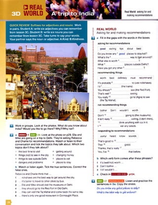 QUICK REVIEW Suffixes fo r adjectives and nouns Work
in pairs. Student A: write six adjectives you can remember
from lesson 3C. Student B: write six nouns you can
remember from lesson 3C. Take turns to say your words.
Your partner says the noun or adjective: A Kind. B Kindness.
a Work in groups. Look at the photos. What do you know about
India? Would you like to go there? Why?/Why not?
Q a n ^ ^ - 3 E 3 *2 6 i_00k at the photo on p29. Ella and
Mike are going on a trip to Delhi. They’re asking Rebecca
and Charlie for recommendations. Watch or listen to their
conversation and tick the topics they talk about. Which two
topics don’t they talk about?
• the best time to visit
• things (not) to seein the city
• things to see outside Delhi
• dangers and problems
getting around
changing money
places to eat
places to stay
b Watch or listen again. Tick the true sentences. Correct the
false ones.
Rebecca and Charlie think that...
1 ... rickshaws are the best way to get around the city.
2 ... it's better to travel to other cities by bus.
3 ... Ellaand Mike should visit the museumsin Delhi.
4 ... they should go to the Red Fort in Old Delhi.
5 ... they can visit the Taj Mahal and come back the same day.
6 ... there’s only one good restaurant in Connaught Place.
: REAL WORLD
I Asking for and making recommendations
n a Fill in the gaps with the words in the boxes.
asking for recommendations
geed visiting tips about best
Do you know any1 good places to stay/eat?
What's the2 way to (get around)?
What else is worth 3______________ ?
What4 (places outside Delhi)?
Haveyou got any others______________ ?
recommending things
worth best definitely must recommend
It’s probably 6__
I'd7_________
You should 8
That's well9___
You really10__
must
to (use rickshaws).
(the trains).
_ see (the Red Fort).
_ seeing.
_ go to (Agra) to see
(the Taj Mahal),
n ot recom m ending things
bother Don't wouldn’t worth
going to (the museums).
visiting, (Idon’t think).
Don't11__
It isn't really12_____
drink anything with ice in it.
114______________ eat any salads.
responding to recom m endations
useful heard know sounds i
That’s good to 15__
That 16„
Thanks, that’s really ,7_
Yes, I've18
good.
that before.
b Which verb form comes after these phrases?
1 It’s (well/not) worth ...
2 Don’t bother...
3 rd/I wouldn’t ...
c Check in ■swjmvxutwll^ p134.
Q | U JJ-27 ■asumiKMMHw Listen and practise the
sentences in 3a. Copy the stress.
Do you know anygood places to stay?
What’s the best way to get around?
 