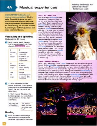 QUICK REVIEW Asking for and
making recommendations Work in
pairs. Student A, imagine you are a
tourist in the town/city you are in now.
Ask your partner for recommendations
for places to stay, eat and visit. Student
B, answer your partner’s questions and
make recommendations.
Vocabulary and Speaking
Collocations (2): music
Work in pairs. Match the verbs
in A to words/phrases in B. Then
check in p135.
A
do/play
be
release
B
a new single/
album/CD
^ a concert/a gig
a big fan of a
singer/band
do
download
be/go
on tour
an encore
a track onto my
phone
have
see
be/go
onstage
someone play live
an album/a CD in
the charts
NIKKI WILLIAMS, USA
Five years ago I was living in New
York with my cousin and I used to
go to a lot of gigs. Back then I was
one of Lady Gaga's biggest fans and
I listened to her second album all
the time. For my 21il birthday my
boyfriend bought tickets to see her
play live - I've never been so excited
in my life! We had really good seats
near the front and when Lady Gaga
came onstage the whole crowd went
absolutely crazy. It was a fantastic
atmosphere and all the fans w ere
singing along. That night she sang
for over two hours and changed her
costume about 20 times! While she
was doing an encore, she threw her
shoes into the crowd - and I caught
one of them! My boyfriend w anted
to sell it on eBay, but I w ouldn't
let him. Now it's my m ost valuable
possession - and a great souvenir of
a fantastic gig.
DANNY BREEN, IRELAND
When I was a teenager in Dublin I loved dance music and wanted to become a
famous DJ. I practised for hours every day in my bedroom and I used to DJ at
friends' parties. Then I m oved to London and got a job working behind the bar
at a club called Dreamworld. One Saturday night the main DJ d id n 't turn up and
the manager asked me to play instead. Twenty minutes later I was standing in
front of 1,000 people! I was incredibly nervous, but as soon as I started playing
the first track I began to relax. All the clubbers w ere dancing and having a good
tim e - it was the best feeling in the world. While I was playing my last track,
the manager came over and congratulated me. I gave up DJing later that year
because I broke my arm, but I'll never forget that amazing night!
Musical experiences
Vocabulary collocations (2): music
Grammar Past Simple and
Past Continuous; used to
IfrK a Write the names of three
bands, musicians, composers or
singers you like. Choose phrases
from 1 that you can use to talk
about them.
b Work in pairs. Talk about the
bands or people you have chosen.
Ask questions to find out more
information.
I'm a big fan
o f C o ld p lay .
Y e s, m e to o .
H av e you ever
seen th em p lay
live?
Reading
f t Read about Nikki and Danny's
best ever musical experiences.
What was special about each one?
 