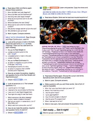 Q a Read about Nikki and Danny again.
Answer these questions.
1 When did Nikki see Lady Gaga live?
2 Where did Nikki and her boyfriend sit?
3 How long was LadyGaga onstage?
4 What did her boyfriend want to do with
the shoe?
5 Where did Dannyfirst start DJing?
6 Where did hework when he moved to
London?
7 Whydid hismanageraskhim to DJ inthedub?
8 Why did Dannygive up DJing?
b Work in.pairs. Compare answers.
: HELP WITH GRAMMAR Past Simple
I and Past Continuous, used to
B a Look at the phrases in bold in the texts.
Match the verb forms in blue to these
meanings. There are two verb forms for
each meaning.
• We use the Past Simple for:
a a single completed action in the
past, bought
b a repeated action or habit in the past,
c a state in the past.
• We use the Past Continuous for:
a an action in progress at a point of time
in the past, was living
b the background events of a story,
c an action in progress when another
(shorter)action happened.
b How do we make the positive, negative
and question forms of the Past Simple and
Past Continuous?
PRONUNCIATION Listen and practise. Copy the stress and
c Checkin GRAMMAR4.1 p136.
a Look at sentences a-d. Then answer
questions 1-3.
a I used to go to a lot of gigs,
b I listened to her second album all the time,
c Iwas one of Lady Gaga’s biggest fans,
d That night she sang for over two hours.
1 Which sentences talk about repeated
actions, habits or states in the past?
2 Can we use used to in sentences b, c or d?
Why?/Why not?
3 Which verb form comes after used to?
b How do we make the positive, negative
and question forms of used to?
c Check in ESEMEBEh pi37.
Q UJ3J-30
weak forms.
she threwhershoes into tie crowd -»Whileshe was /w ez/ doing an
encore, she threwhershoes into thecrowd.
B a Read about Sophie. What was her best ever musical experience?
El
SOPHIE TAYLOR, UK When 11(wa$)/was being younger I
2played/was playing the guitar, but I 3didn't use to like/didn't like
it very much. Then my aunt4gave/was giving me a violin for my
14thbirthday. I 5had/used to have violin lessons every week and
16was loving/loved learning how to play a new instrument.
Last year I 7joined/wasjoining the school orchestra and in March
we awon/used to win a music competition in our city. The prize
9was/used to be the opportunity to play at the Schools Prom at
the Albert Hall in London! The big night finally 10used to arrive/
arrived, and while we 11waited/were waiting to go onstage
112started/used to start shaking because I was so nervous! But as
soon asw e13got/were getting onstage 114used to begin/began
to relax and enjoy myself. When we Splayed/were playing the
last piece of music 116noticed/was noticing my mum and dad in
the audience. They both 17looked/used to look very proud!
b Read about Sophie again. Choose the correct verb forms.
Sometimes both verb forms are possible.
c Work in pairs. Compare answers.
a Make questions with you and these words. Use a form of
used to if possible.
1
2
3
4
5
6
7
Who/ be / your best friend when you were 12?
Where / first meet him or her?
/ like the samemusic?
/g o to gigs together?
/ buy the same singles or albums?
/ like the sameTV programmes?
When / last see him or her?
Work in new pairs. Ask and answer the questions in 9a.
t
Get ready ... Get it right!
Work in groups. Look at p113.
M3
 