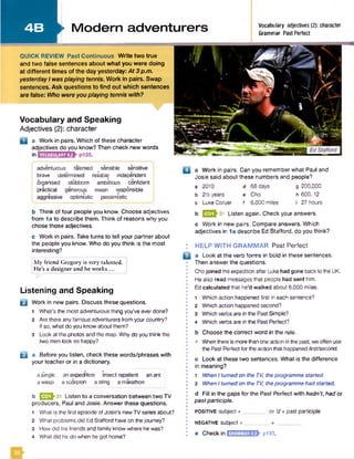 4 B
I
I
Vocabulary and Speaking
Adjectives (2): character
D a Work in pairs. Which of these character
adjectives do you know? Then check new words
in VOCABULARY4.2
QUICK REVIEW Past Continuous Write two true
and two false sentences about what you were doing
at different times of the day yesterday: At 3 p.m.
yesterday I was playing tennis. Work in pairs. Swap
sentences. Ask questions to find out which sentences
are false: Who were you playing tennis with?
►Modern adventurers Vocabulary adjectives (2): character
Grammar Past Perfect
adventurous talented ( sensible slnsitive
brave determined reliable independent
organised stubborn ambitious confident
practical generous mean responsible
aggressive optimistic pessimistic
b Think of four people you know. Choose adjectives
from 1a to describe them. Think of reasons why you
chose those adjectives.
c Work in pairs. Take turns to tell your partner about
the people you know. Who do you think is the most
interesting?
My friend Gregory is very talented.
He’s a designer and he works ...
Listening and Speaking
B Work in new pairs. Discuss these questions.
1 What's the most adventurous thing you've everdone?
2 Are there any famous adventurers from your country?
If so, what do you know about them?
3 Look at the photos and the map. Why do you think the
two men look so happy?
i a Before you listen, check these words/phrases with
your teacher or in a dictionary.
ajungle an expedition insect repellent an ant
a wasp a scorpion a sting a marathon
b ^ ^ ^ 3 1 Listen to a conversation between two TV
producers, Paul and Josie. Answer these questions.
1 What is the first episode of Josie's new TV series about?
2 What problems did Ed Stafford have on thejourney?
3 How did his friends and family know where he was?
4 What did he do when he got home?
a Work in pairs. Can you remember what Paul and
Josie said about these numbers and people?
a 2010 d 68 days g 200.000
b 2V&years e Cho h 600,12
c Luke Collyer f 6,000 miles I 27 hours
b E2|>31 Listen again. Check your answers.
c Work in new pairs. Compare answers. Which
adjectives in 1a describe Ed Stafford, do you think?
: HELP W ITH GRAMMAR Past Perfect
a Look at the verb forms in bold in these sentences.
Then answer the questions.
Chojoined the expedition after Luke had gone back to the UK.
I He also read messages that people had sent him.
• Ed ca lcu la te d that he’d w alked about 6,000 miles.
1 Which action happened first in each sentence?
• 2 Which action happened second?
• 3 Which verbs are in the Past Simple?
I 4 Which verbs are in the Past Perfect?
I b Choose the correct word in the rule.
• When thereis morethanone action in the past, weoften use
the Past Perfect for the action that happened first/second.
c Look at these two sentences. What is the difference
• in meaning?
• 1 When I turned on the TV, theprogramme started.
I 2 When I turned on the TV, theprogramme had started.
d Fill in the gaps for the Past Perfect with hadn't, had or
• pastparticiple.
•
positive subject + ________ o r’d + past participle
I NEGATIVE Subject + __________ + _
: e Check in E IH B B k P137.
32
 
