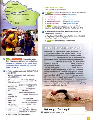 Venezuela
Colombia
fin ish
Ecuador
The River Amazon
Bolivia
EdandCho
2 ^3 2 IsMiMWMMTifll Listen and practise.
Copy the stress, weak forms and contractions.
Luke had /a d / gone back to /ta / the UK -* Cho
joined the expedition afterLuke had /a d / gone
back to /ta / the UK.
□ a Put the verbs in brackets in the Past Perfect
or Past Simple.
1 Nobody had walked
before Ed Stafford.
(walk) the Amazon
W e _
Brazil until we
Stafford’s adventure.
(notthink) of going to
_ (hear)about Ed
bread, but they
The meeting__
time l _
but she
something else.
When I
realisedthat I__
Erica_
with her, but I
a holiday in Italy.
when I .
I____
(go) to the shop to get some
(sell out).
(finish) by the
_ (get) there.
(invite) Florence to dinner,
_ (already arrange) to do
(get)to theairport, I
(forget)mypassport.
(ask) me to go to Spain
(alreadybook)
(see) Trevor Robertson
(be) in town yesterday.
.(not see) him for ten years!
B
a
b Work in pairs. Compare answers.
: HELP WITH LISTENING
I Past Simple or Past Perfect
Q a Q£Q^33 Listen to these sentences. Notice the difference
between the Past Simple and the Past Perfect.
•
• 1 I finished work. I’d finished work.
I 2 He left home. He’d left home.
• 3 My parents bought it. My parents had bought it.
• 4 Nick worked there. Nick had worked there.
b Listen to six pairs of sentences. Which do you
hear first: the Past Simple (PS) or the Past Perfect (PP)?
Q a Read about the swimmer Martin Strel. What is his
connection to Ed Stafford?
b Read about Martin Strel again. Put the verbs in brackets
in the Past Simple or Past Perfect.
c B 3J-35 Listen and check your answers.
Martin Strel - or Big River Man, as he is often called - is
a long-distance swimmer from Slovenia. Martin 1 taught
(teach) himself to swim when he was six, and in 1997 he
2________________(become) the first man to swim from Africa
to Europe by crossing the Mediterranean Sea. Seven people
3________________ (already try) to complete this swim without
success. In 2002 Strel4_________________(swim) the length of
the Mississippi, which 5_________________(take) him 68 days.
The year before that he 6_________________(break) the world
non-stop record by swimming for 84 hours and 10 minutes
without stopping. But he's probably best known as the man
who 7 [>tt ■ aM (swim) the length of the Amazon in
2007, something nobody 8________________ (ever do) before.
H e9_________________(travel) 5,268 km and 10________________
(swim) for over 10 hours a day. By the time he “ _______________
.. (arrive) at Bel6m, in Brazil, he 12________________ (be) in the
water for 66 days. He now runs an adventure swimming holiday
company with his son in Slovenia.
Get ready ... Get it right!
E3Work in groups. Look at p114.
 
