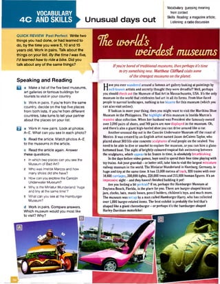 VOCABULARY
4 C AND SKILLS Unusual days out
Vocabulary guessing meaning
from context
Skills Reading: a magazinearticle;
Listening: a radiodiscussion
QUICK REVIEW Past Perfect Write two
things you had done, or had learned to
do, by the time you were 5,10 and 15
years old. Work in pairs. Talk aboutthe
things on your list. By the time I was five,
I’d learned how to ride a bike. Did you
talk about any of the same things?
Speaking and Reading
D a Make a list of the five best museums,
art galleries or famous buildings for
tourists to visit in your country.
b Work in pairs. If you’re from the same
country, decide on the top five places
from both lists. If you're from different
countries, take turns to tell your partner
about the places on your list.
B a Work in new pairs. Look at photos
A-E. What can you see in each photo?
b Read the article. Match photos A-E
to the museums in the article.
c Read the article again. Answer
these questions.
1 In which two places can you see the
Museum of Bad Art?
2 Who was Imelda Marcos and how
many shoes did she have?
3 How can you explore the Cancun
Underwater Museum?
4 Why is the MiniaturWunderland 'huge
and tiny at the same time’?
5 What can you see at the Hamburger
Museum?
d Work in pairs. Compare answers.
Which museum would you most like
to visit? Why?
me world’s .
weirdestmuseums
Ifyou'reboredoftraditionalmuseums, thenperhapsit's time
to try somethingnew. Matthew Clifford visitssome
ofthestrangestmuseumson theplanet
H
ave you ever wandered around a famous art gallery looking at paintings by
well-known artists and secretly thought theywere dreadful? Well, perhaps
you should check out the Museum of BadArt in Massachusetts, USA. It’s the only
museum in the world that celebrates bad art in all its forms. From blue-faced
people to surreal landscapes, nothing is too bizarre for this museum (which you
can also visit online).
If fashion is more your thing, then you might want to visit the Marikina Shoe
Museum in the Philippines. The highlight ofthis museum is Imelda Marcos's
massive shoe collection. When her husband was President she famously owned
over 3,000 pairs ofshoes, and 749 pairs are nowdisplayed in the museum. Oh,
and there’s also a giant high-heeled shoe you can drive around like a car.
Another unusual day out is the Cancun Underwater Museum offthe coast of
Mexico. It was created byan English artist named Jason deCaires Taylor, who
placed about 300 life-size concrete sculptures of real people on the seabed. You
need to be able to dive or snorkel to explore the museum, oryou can hire a glass-
bottomed boat The sight ofbrightly-coloured tropical fish swimming between
the sculptures, which appear to be frozen in time, is absolutely breathtaking.
In the days before video games, boys used to spend their free time playingwith
toytrains. Askyourgrandad- or betterstill, take him to visit the largest miniature
railwaymuseum in the world.The MiniaturWunderland in Hamburg, Germany, is
huge and tinyat the same time. It has 13,000 metres oftrack, 930 trains with over
14,000 carriages, 300,000 lights, 228,000 trees and 215,000 human figures. It’s an
impressive sight - and they haven’t finished building ityet!
Are you feeling a bit peckish? If so, perhaps the Hamburger Museum at
Daytona Beach, Florida, is the place foryou. There are burger-shaped biscuit
jars, clocks, hats, music boxes, pencil holders, children's toys, and much more.
The museum was set upbya man called Hamburger Harry, who has collected
over 1,000 burger-related items. The best exhibit is probably the bed that’s
shaped like a giant cheeseburger - or perhaps it’s the hamburger-shaped
Hariey-Davidson motorbike!
 