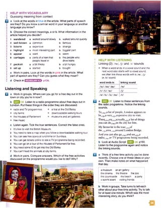 : HELP WITH VOCABULARY
I Guessing meaning from context
Q a Look at the words in blue in the article. What parts of speech
are they? Do you know a similar word in your language or another
• language you know?
b Choose the correct meanings, a or b. What information in the
• article helped you decide?
1 wandered a walked around slowly b walked around quickly
2 well-known a common b famous
3 bizarre a expensive b strange
4 highlight a most interesting part b biggest part
5 appear a want b seem
6 carriages a parts of a train that b the people who
people travel in drive trains
7 peckish a a bit thirsty b a bit hungry
8 set up a started b bought
c Work in pairs. Look at the words in pink in the article. What
• part of speech are they? Can you guess what they mean?
•
: d Check in B iH in E IH E I1P136.
Listening and Speaking
Q a Work in groups. Where can you go for a free day out in the
town or city you're in now?
b E S h 36 Listen to a radio programme about free days out in
London. Put these things in the order they are discussed.
• radio and TV programmes • a trial at the Old Bailey
• city farms • downloadable walking tours
• the Houses of Parliament • museums and art galleries
• free music
c Listen again. Tick the true sentences. Correct the false ones.
1 It's free to visit the British Museum.
2 You need to take a mapwhen you follow a downloadable walking tour.
3 You can see free opera at lunchtime on Sundays.
4 You can get tickets online to see aTV programme being recorded.
5 You can go on a tour of the Houses of Parliament for free.
6 You need some IDto get into the Old Bailey.
7 You can't feed the animals at city farms.
d Work in pairs. Compare answers. Which of the free activities
discussed on the programme would you like to do? Why?
HELP WITH LISTENING
Linking (2): /w/, / j/ and /r/ sounds
• Wien a word ends in a vowel sound and the
next word also starts with a vowel sound,
we often link these words with a /w /, / j/
or /r / sound.
word ends in linking sound
/u :/ /su/ /au/ /w /
/ i/ /'J /a i/ / j/
/a / /vj /o://ea/ /r /
a E 3 *3 7 Listen to these sentences from
the radio programme. Notice the linking
sounds.
To^rw/_a lor of people, London appears to
be^-i^a very^jyjexpensive city to visit.
Thergyr^argyr^jactually^i^ lot of things
you can do_/w/J n the city for free.
My favourite is the tour^^of
the./j^area./^round London Bridge.
And you can also go_/w/<_and see^/Lca
radiow/w/_or TV programme being recorded.
b Look at Audio Script ^ ^ ^ 3 6 p160.
Listen to the programme again and notice
the linking sounds.
a Think of a free time activity you’ve done
recently. Choose one of these ideas or your
own. Then make notes on what happened
that day.
a museum an art gallery
the cinema the theatre the zoo
the countryside the beach a party
a sports event visiting friends
b Work in groups. Take turns to tell each
other about your free time activity. Try to talk
for at least one minute. Which was the most
interesting story, do you think?
m
 