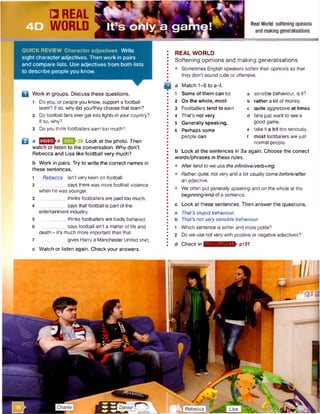 4D
QUICK REVIEW Character adjectives Write
eight characteradjectives. Then work in pairs
and compare lists. Use adjectives from both lists
to describe people you know.
D Work in groups. Discuss these questions.
1 Doyou, or people you know, support a football
team? If so, why did you/they choose that team?
2 Do football fans ever get into fights in your country?
If so, why?
3 Do you think footballers earn too much?
Q a Look at the photo. Then
watch or listen to the conversation. Why don’t
Rebecca and Lisa like football very much?
b Work in pairs. Try to write the correct names in
these sentences.
1 Rebecca isn't very keen on football.
2 __________says there was more football violence
when he was younger.
3______ ______thinks footballers are paid too much.
4 says that football is part of the
entertainment industry.
5 _____thinks footballers are badly behaved.
6 _____says football isn't a matter of life and
death - it's much more importantthan that.
7 gives Harry a Manchester United shirt.
c Watch or listen again. Check your answers.
REAL WORLD
Softening opinions and making generalisations
• Sometimes English speakers soften their opinions so that
they don't sound rude oroffensive.
a Match 1-6 to a-f.
1 Some of them can be a sensible behaviour, is it?
2 On the whole, most b rather a lot of money.
3 Footballers tend to earn c quite aggressive at times.
4 That's not very d fansjust want to see a
5 Generally speaking, good game.
6 Perhaps some e take it a bit too seriously.
people can f most footballers arejust
normal people.
b Look at the sentences in 3a again. Choose the correct
words/phrases in these rules.
• After tendto we use theinfinitive/verb+ing.
• Rather, quite, not veryand a bit usually come before/after
an adjective.
• We often putgenerallyspeaking and on the whole at the
beginning/end of a sentence.
c Look at these sentences. Then answer the questions.
A That’s stupidbehaviour.
B That’s not verysensible behaviour.
1 Which sentence is softer and more polite?
2 Do we usenot verywith positive or negative adjectives?
d Check in ■ :i*m vn i;n » n V pi37.
 