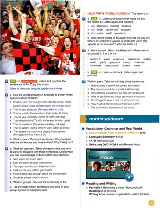 3J-39 rjiiih'iimHfimnoB Listen and practise the
sentences in 3a. Copy the stress.
Some of them can be quite aggressive at times.
B a Use the words/phrases in brackets to soften these
opinions about children.
1 Children don't do enough sport. (On the whole; most)
On the whole, mostchildren don't do enough sport.
2 They're very stubborn. (Perhaps; tend to; a bit)
3 They're rude to their teachers, (can; quite; at times)
4 They're very unhealthy, (some of them; not very)
5 Theywatch a lot ofTV. (On the whole; tend to; quite)
6 They're impatient. (Generally speaking; notvery)
7 They’re selfish. (Some of them; can; rather; at times)
8 They spend too much time playing video games.
(Perhaps; some of them; a bit)
b Work in pairs. Compare sentences. Do you agree
with the sentences you have written? Why?/Why not?
B a Work on your own. Think of reasons why you tend
to agree or disagree with these sentences. Decide how
you can use language in 3a to soften your opinions.
1 Men watch too much sport.
2 Men are better at sport than women.
3 Teenagers are lazy and sleep too much.
4 Fast food is very bad foryour health.
5 People don't care enough about the environment.
6 Students always cheat in exams.
b Work in groups. Discuss the sentences in 6a.
c Tell the class which sentences everyone in your
group agreed or disagreed with.
! HELP WITH PRONUNCIATION The letters or
|y | a |3 3 J 40 Listen and notice three ways we say
the letters or. Listen again and practise.
* 1 /y./ organised morning divorced
* 2 /a / forget opportunity stubborn
I 3 /3 :/ worse world workaholic
*
! b Look at the words in 1a again. How do we say the
I letters or. when this syllable is stressed? when this
I syllable is not stressed? after the letter w?
•
Q a Work in pairs. Match the letters or in these words
to sounds 1,2 or 3 in 1a.
• --
0 correct 2 worst enormous information snoring
1 worth gorilla gorgeous boring motorbike
• homework unfortunately uniform mirror
•
•
* b E » 4 1 Listen and check. Listen again and
I practise.
jc l Work in pairs. Take turns to say these sentences.
* 1 Unfortunately it wasn't the correct information.
I 2 The enormous stubborn gorilla is still snoring.
I 3 He's a boring workaholic, but he's very organised.
• 4 After hegot divorced, things got worse and worse.
• 5 Don’t forget to weara uniform in the morning.
I 6 How much is that gorgeous motorbike worth?
I 7 This is the worst homework in the world!
continue2learn
B Vocabulary, Grammar and Real World
■ Extra Practice 4 and Progress Portfolio 4 p118
■ Language Summary 4 p135
■ 4A-D Workbook p20
■ Self-study DVD-ROM 4 with Review Video
Reading and Writing
■ Portfolio 4 Reviewing a novel Workbook p70
Reading book reviews
W riting book reviews: organisation, useful phrases
 