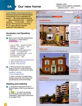 5A
PROPERTIES TO RENT Q E S B S H k
QUICK REVIEW Making generalisations
Write three sentences to describe typical
characteristics of your nationality: We
tend to ..., We can be rather/a bit/quite
..., Mostpeople aren't very..., Generally
speaking, ..., On the whole,.... Work in
groups. Tell the group your sentences.
Do you agree with your partners’
sentences? Why?/Why not?
Vocabulary and Speaking
Homes
D Work in pairs. Put these words/phrases
into groups 1-3. Then check in
I H H H H F 1 P138.
in the city centre an apartment block
a balcony in the country a loft
in the suburbs a study
in a quiet/lively/friendly neighbourhood
a cottage in a residential area
a garage a detached house a roof
on the ground/first/top floor
a terraced house stairs
Our new home
Vocabulary homes
Grammar making comparisons: comparatives,
superlatives, (not) as... as, etc.
REDLAND
Large detached house in quiet residential area
B
1 homes and buildings an apartmentblock
2 parts of a home a balcony
3 location in the city centre
a What are the five most important
things to look for in a new home? Use
words/phrases in 1 and your own ideas.
a garden ora balcony
in a quietneighbourhood
b Work in new pairs. Compare ideas
and give reasons for your choices. Did
you choose any of the same things?
%O © L iiiJ f 0 www.brownandwood.co.uk/bfistol Q ) Q*
Large kitchen/
breakfast room,
three double
bedrooms, new
bathroom, living
room, electric
central heating,
garage, front and
back garden.
Unfurnished
£1,350 pcm
HOTWELLS
Spacious flat on top floor of new apartment block
BISHOPSTON
Spacious terraced house in friendly neighbourhood
Three bedrooms
(two double
and one single),
bathroom, large
living room, new
kitchen, loft, gas
central heating, ,
attractive front
and back gardens.
Unfurnished
£1,100 pcm
Reading and Listening
B a Read about three places to rent in
Bristol, England. Which do you like best?
Why?
b EEQM2 Tim and Jo are looking
for a new place to live. Listen to their
conversation. Which place do they want
to see again? Why?
Two double
bedrooms,
bathroom,
kitchen, living
room, electric
central heating,
air conditioning,
balcony with
river views,
parking space.
Unfurnished
£1,200 pcm
 