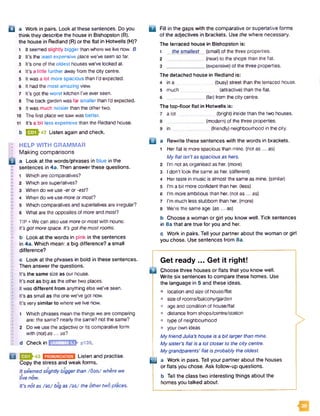 Q a Work in pairs. Look at these sentences. Do you
think they describe the house in Bishopston (B).
the house in Redland (R) or the flat in Hotwells (H)?
1 It seemed slightly biggerthan where we live now. B
2 It's the least expensive place we've seen so far.
3 It's one of the oldest houses we've looked at.
4 It’s a little further away from the city centre.
5 It was a lot more spacious than I’d expected.
6 It had the most amazing view.
7 It’s got the worst kitchen I’ve ever seen.
8 The back garden was far smaller than I’d expected.
9 It was much noisier than the othertwo.
10 The first place we saw was better.
11 It's a bit less expensive than the Redland house.
b B J J -4 2 Listen again and check.
HELP WITH GRAMMAR
Making comparisons
a Look at the words/phrases in blue in the
sentences in 4a. Then answer these questions.
1 Which are comparatives?
2 Which are superlatives?
3 When do we use -er or -esf?
4 When do we use more or most?
5 Which comparatives and superlatives are irregular?
6 What are the opposites of more and most?
TIP • We can also use more or mostwith nouns:
It’s gotmore space. Itfs got the mostrooms.
b Look at the words in pink in the sentences
in 4a. Which mean: a big difference? a small
difference?
c Look at the phrases in bold in these sentences.
Then answer the questions.
It's the same size as our house.
It’s not as big as the other two places.
It was different from anything else we’ve seen.
It’s as small as the one we've got now.
It’s very similar to where we live now.
1 Which phrases mean the things we are comparing
are: the same? nearly the same? not the same?
2 Do we use the adjective or its comparative form
with (not)a s... as?
d Checkin GRAMMAR 5.1, p139.
1 1 Listen and practise.
Copy the stress and weak forms.
Itseemed slightly bigger than /fla n / where we
live now.
It’s not as /az/ big as /a z / the other twoplaces.
□ Fill in the gaps with the comparative or superlative forms
of the adjectives in brackets. Use the where necessary.
The terraced house in Bishopston is:
1 the smallest . (small) of the three properties.
2 ______________ (near) to the shops than the flat.
3 _______________(expensive) of the three properties.
The detached house in Redland is:
4 in a (busy) street than the terraced house.
5 much (attractive) than the flat.
6 _____________ (far) from the city centre.
The top-floor flat in Hotwells is:
a lot
in
(bright) inside than the two houses,
(modem) of the three properties.
_ (friendly) neighbourhood in the city.
a Rewrite these sentences with the words in brackets.
1 Her flat is more spacious than mine, (not a s ... as)
My flat isn’t as spacious as hers.
2 I'm not as organised as her. (more)
3 I don't look the same as her. (different)
4 Her taste in music is almost the same as mine, (similar)
5 I'm a bit more confident than her. (less)
6 I'm more ambitious than her. (not as ... as)
7 I'm much less stubborn than her. (more)
8 We're the same age. (as... as)
b Choose a woman or girl you know well. Tick sentences
in 8a that are true for you and her.
c Work in pairs. Tell your partner about the woman or girl
you chose. Use sentences from 8a.
Get ready ... Get it right!
Choose three houses or flats that you know well.
Write six sentences to compare these homes. Use
the language in 5 and these ideas.
• location and size of house/flat
• size of rooms/balcony/garden
• age and condition of house/flat
• distance from shops/centre/station
a type of neighbourhood
• your own ideas
My friend Julia’s house is a bit larger than mine.
My sister’s flat is a lot closer to the city centre.
My grandparents’ flat is probably the oldest.
m a Work in pairs. Tell your partner about the houses
or flats you chose. Ask follow-up questions.
b Tell the class two interesting things about the
homes you talked about.
>
 