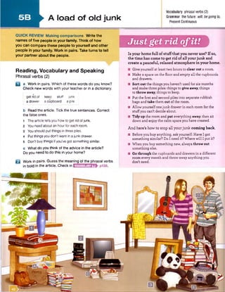 5 B
Vocabulary phrasalverbs(2)
> lo a d Of Old iu n k Grammar thefuture: will,begoingto,
* Present Continuous
Just get rid ofit!
QUICK REVIEW Making comparisons Write the
names of five people in your family. Think of how
you can compare these people to yourself and other
people in your family. Work in pairs. Take turns to tell
your partner about the people.
Reading, Vocabulary and Speaking
Phrasal verbs (2)
Q a Work in pairs. Which of these words do you know?
Check new words with your teacher or in a dictionary.
get rid of keep stuff junk
adrawer a cupboard a pile
b Read the article. Tick the true sentences. Correct
the false ones.
1 The article tells you howto get rid ofjunk.
2 Youneed about an hour for each room.
3 Youshould put things in three piles.
4 Put thingsyou don't want in ajunk drawer.
5 Don't buythings if you’vegot something similar.
c What do you think of the advice in the article?
Do you need to do this in your home?
B Work in pairs. Guess the meaning of the phrasal verbs
in bold in the article. Check in
Is your home full of stuff that you never use? If so,
the time has com e to get rid of all your junk and
create a peaceful, relaxed atmosphere in your home.
■ Give yourself at least two hours to clear out a room.
■ Make a space on the floor and empty all the cupboards
and drawers.
■ Sort out the things you haven't used for six months
and make three piles: things to give away, things
to throw away, things to keep.
■ Put the first and second piles into separate rubbish
bags and take them out of the room.
■ Allow yourself onejunk drawer in each room for the
stuff you can't decide about.
■ Tidy up the room and put everything away, then sit
down and enjoy the calm space you have created.
And here's how to stop all your junk com ing back.
■ Before you buy anything, ask yourself: Have I got
something similar? Do I need it? Where will I put it?
■ When you buy something new, always throw out
something else.
■ Go through the cupboards and drawers in a different
room every month and throw away anything you
don't need.
VOCABULARY5.2
 