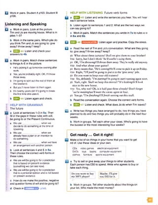 Q Work in pairs. Student A p103. Student B
p108.
Listening and Speaking
O a Work in pairs. Look at the picture.
Tim and Jo are moving house. What is in
piles 1-3?
b Work in the same pairs. Which pile do
you think Tim and Jo are going to: give
away? throw away? keep?
c Q 2J-44 Listen and check your
answers to 4b.
a Work in pairs. Match these sentences
to things A-E in the picture.
1 He’s picking it up tomorrow evening after
work.
2 Yes. you're probably right. OK. I'll throw
those away.
3 I’m going to sort out the rest of them at
the weekend.
4 But you'll never listen to them again.
5 It’s twenty years oldI It's going to break
the first time she uses it.
b Q Q ^44 Listen again and check.
HELP WITH GRAMMAR
The future
a Look at sentences 1-3 in 5a. Then
fill in the gaps in these rules with will,
be going to or the Present Continuous.
a We use______________when we
decide to do something at the time of
speaking.
b We use_________ when we
already have a plan or an intention to
do something.
c We use ____________ when we have
an arrangementwith another person.
b Look at sentences 4 and 5 in 5a.
Then choose the correct verb forms in
these rules.
d We use will/begoing to for a prediction
that is based on present evidence
(something we can see now),
e We use will/begoing to for a prediction
that is a personal opinion and is not based
on present evidence.
c How do we make the positive, negative
and question forms of willand be going to7
I HELP WITH LISTENING Future verb forms
• ____
Q a 1520^45 Listen and write the sentences you hear. You will hear
each sentence twice.
•
I b Listen again to sentences 1 and 2. What are the two ways we
I can say going to?
•
I c Work in pairs. Match the sentences you wrote in 7a to rules a-e
I In 6a and 6b.
B Q Q h46
u
PRONUNCIATION Listen again and practise. Copy the stress.
a Read the rest of Tim and Jo's conversation. What are they going
to: give away? throw away? keep?
JO What about these curtains? Shall we give them to your brother?
TIM Sorry, but I don't think 1he’ll use/he’s using them.
JO O K ,2I’m throwingH'll throw them away. They're really old anyway.
TIM And what about your guitar?
JO Barry wants that. iHe’s cominglHe’ll come to pick it up on Friday.
TIM Right,4I’ll putfl’m going to put it in the ‘give away* pile.
JO Do you want to keep your old trainers?
TIM Yes, definitely. sI’m starting/I’m going to start running again soon.
JO Yeah, right. Shall we keep this mirror? 6It’s looking/it’ll look
nice in the new house.
TIM Yes, why not? Oh, is it half past three already? Don't forget
7we’re meeting/we’ll meet the estate agent at four.
JO You go. 9I’m finishing/ril finish sorting out this stuff.
b Read the conversation again. Choose the correct verb forms.
c E f lh ? Listen and check. What does Jo do when Tim leaves?
03 a Write two things you have arranged to do, two things you have
planned to do and two things you will probably do in the next four
weeks.
b Work in groups. Tell each other your ideas. Who’s going to have
the busiest or the most interesting four weeks?
Get ready ... Get it right!
Make a list of six things in your home that you want to get
rid of. Use these ideas or your own.
CDs video games electrical equipment
DVDs toys books computerequipment
clothes furniture sports equipment
a Try to sell or give away your things to other students.
Each person has £50 to spend. Write who agrees to buy or
take each thing.
Do you want to buy
my MP3 player?
IMaybe. I’ll give
you £10 for it.
d Checkin GRAMMAR52 p140.
b Work in groups. Tell other students about the things on
your list. Who made the most money?
 