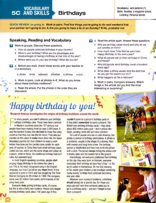 VOCABULARY
5C ANDSKILLS ►Birthdays
Vocabulary verb patterns (1)
Skills Reading: a magazinearticle;
Listening: Personal stories
QUICK REVIEW begoing to W ork in pairs. Find five things you’re going to do next weekend that
your partner isn’t going to do: A Areyougoing to havea lie-in on Sunday? B No, probablynot
' - - y y ; v
'Happybirthday to you!
Margaret Robson investigates the origins of birthday traditions around the world.
F
or manypeople,youcan’t celebrateyourbirthday
withoutabirthdaycake.Thesehavebeencommon
inWesterncountriessincethe 15thcentury,but
peoplehavebeenmakingthemforover2,000years. It
wastheAncientGreekswhodecided to makethecakes
roundsothattheylooklikethefull moon.Theyalsoput
candlesonthecakesto make themshinelike themoon.
Nowadaysparentstell theirchildrentomakeawish
beforetheyblowoutthecandles(onecandleforeach
year,ofcourse).InChinatheyhavesmallbirthdaycakes
calledsoubao,whicharethesameshapeandcolouras
a peach,while in Korea,thetraditionalbirthdayfood isn't
cake, butseaweedsoup.
InmostEnglish-speakingcountries,peoplestart
singing HappyBirthdaytoYoubeforethecakeis
cut.Thisis themostrecognisedsongin theEnglish
language,but it isn’t asoldasyoumightthink. Itfirst
appeared in printin 1912andwasboughtbyTheTime-
WamerCompanyfor $5 million In 1998.Thecompany
earnsover$2 millionfrom publicperformancesofthe
songeveryyear.
Everyonelikes getting birthdaycards,ofcourse,
butthis is alsoafairlynewtradition. Peopleonlybegan
sending birthdaycardsabout 100yearsagoif they
couldn’t cometoaperson’s birthdaypartyor
if theydidn’t remembertosenda presentThe
British lovesending birthdaycards- theysend
about800 million everyyear- butin placeslike
Spain,sendingcardsstill isn'tverycommon.
Fora lot ofpeoplewholive in LatinAmerica,the
piriataiscentralto birthdaycelebrations.Apiriatais
acontainer, usuallyinthe shapeof adonkey,filled
withsweetsandhungfromatree.Thebirthday
personis blindfoldedandthentries tohitthepiriata
with astick.Theperson keeps hitting thepiriata until
it breaksopenandthesweetsfall to theground.
Interestingly, noteveryonecelebratestheirbirthday
on thedaytheywerebom.InVietnam,everyone
celebratestheirbirthdayon NewYear’s Day- orTet,
asIt’s called inVietnamese.Onthe first morning
ofTet,adultsgivechildrenaredenvelopecontaining
'luckymoney' to help themcelebratebecoming
oneyearolder.
Whateveryourcountry'straditions,abirthday
should alwaysbeaspecialday.SoI hopeyou
enjoyyourselfnexttimesomeoneasksyouto
gotoabirthdayparty- anddon'tforgettobuy
themapresent!
Speaking, Reading and Vocabulary
D Work in groups. Discuss these questions.
1 How do people celebrate birthdays in your country?
2 When's your birthday? What are the advantages and
disadvantages of having a birthday at that time of the year?
3 Where were you on your last birthday? What did you do?
B a Before you read, check these words with your teacher or
in a dictionary.
a candle shine seaweed blindfold a donkey a stick
b Work in pairs. Look at photos A-E. What do you know
v about these birthday traditions?
c Read the article. Put the photos in the order they are
discussed.
Q a Read the article again. Answer these questions.
1 Why are birthday cakes round and why do we
put candles on them?
2 How much does Time-Wamer earn from
Happy Birthdayto You every year?
3 What do people eat on their birthdays in China
and Korea?
4 Why did people send birthday cards a hundred
years ago?
5 What does a piriata usually look like and how
do you get the sweets out of it? f
6 What happens on Tet in Vietnam?
b Work in pairs. Compare answers. Which
things in the article did you find the most
interesting or surprising?
 