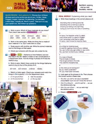 □ REAL
WORLD
Real World explaining
what you need
Vocabulary materials
QUICK REVIEW Verb patterns (1) Choose four of these
phrases and write sentences about you: I'd like, Ikeep,
Iforgot, Imight, Istarted, I’m planning, I've decided,
I often help, Iusually let. Work in pairs. Take turns to say
your sentences. Ask follow-up questions.
D a Work in pairs. Which of these materials do you know?
Then check new words in ktoi*fa4w:i;flElfr pi39.
I wool rubber metal cardboard plastic leather
j paper cotton wood tin glass steel
b Work in the same pairs. Write one thing that is made of
each material in la . Don't write them in order.
c Swap papers with another pair. Write the correct materials
next to the things on their paper.
d Check your answers with the pair who wrote the list.
a E 23h1 Katharina is from Holland, but now
she lives in the UK. Watch or listen to two conversations in
a department store. Tick the things in photos A-H that she
wants to buy.
b Work in pairs. Match these words for the things Katharina
wants to buy to four of the photos A-H.
earmuffs stain remover a blender needles
c Watch or listen again. Check your answers and match the
things in 2b to places 1-4 in the department store.
1 on the ground floor 3 nearthe escalator
2 on the second floor 4 on the top shelf
I REAL WORLD Explaining what you need
B a Writethese headings in the correct placesa-d.
describing what something looks like
describing what something is used for
checking something is the right thing
sayingyou don't know the nameof something
I'm sorry, I've forgotten what it’s called.
I don’t know what it’s called in English.
I can’t rememberwhat they're called.
I'm sorry, I don’t know the word for them.
It's a thing for (making soup).
It's stuff for (getting marks off your clothes).
You use it when (you get coffee on your shirt).
You use them to (mend your clothes).
c „
It’s a type of (liquid).
They’re made of (metal).
They’ve got (a hole in the end).
They look like (headphones).
d
Is this what you're looking for?
Do you mean (a blender)?
Oh, you mean (stain remover).
b Look again at the phrases in 3a. Then choose
the correct words in these rules.
• We often use stuffto talk about countable/
uncountable nounswe don’t know the nameof.
• AfterIt’s a thing for... and It's stufffor... we use
the infinitive/verb+ing.
• After Youuseit/them... we use verb+ing/
the infinitive with to.
c Checkinl REALWORLD5.1 , p140.
 
