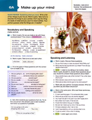 Vocabulary and Speaking
make and do
Q a Work in pairs. Do we use make or do with these
words/phrases? Then check in mnfci;una;riflfr pi4l.
the cleaning a decision a course a mistake
homework money friends nothing exercise
the washing-up a noise the shopping dinner
some work the washing a degree an excuse
someone laugh/cry an exam up yourmind
the housework progress acake an appointment
someone a favour a mess of something
> M ake up your mind
Vocabulary makeanti do
Grammar first conditional and
future time clauses
QUICK REVIEW Explaining what you need Write a list
of four things in your house. Work in pairs. Take turns to
describe the things to your partner. Don’t say the thing:
It’s made ofmetalandyou use it to mend clothes. Your
partner guesses whatthe things are: A needle?
do the cleaning make a decision
b Work in pairs. Take turns to test each other.
{ a decision make a decision
B a Fill in the gaps in these questions with the correct
form of make or do.
1 Are you going to do some shopping after class?
2 Did you someone a favour last weekend?
3 Are you good a t people laugh?
4 Do you usually the washing-up?
5 Haveyou any exercise this week?
6 Doyou ever haveto excusesfor being late?
7 Are you another course at the moment?
8 Have you any new friends this year?
9 Do you like_________nothing at the weekend?
10 Doyou usually haveto _.............. dinnerfor other
people?
b Ask other students your questions from 2a. Try to
find one person who answersyes to each question.
Ask follow-up questions if possible.
; Are you going to do some
i shopping after class? [Yes, I am. I
Speaking and Listening
B
□
What arc you going to buy?
a Work in pairs. Discuss these questions.
1 Do you find it easy to make decisions? Why?/Whynot?
2 What was the last big decision you made? How did you
decide what to do?
b ESSh5 Listen to Lily talking to her brother, Adam.
Work in pairs. Student A, answer these questions about
Lily. Student B, answer these questions about Adam.
1 Doesshe/he havea job at the moment? If so, what does
she/he do?
2 What decision does she/he have to make?
3 What advice does she/he give to the other person?
c Work with your partner. Compare answers. What do
you think Lily and Adam should do?
a Work in the same pairs. Who said these sentences,
Lily or Adam?
1 If I start teaching again, I’ll be exhausted after a year.
2 What will you study if you do anotherdegree?
3 You might not get in this yearif you don't apply soon.
4 But unless I do it soon, I'll be too old.
5 I'll ask them before they go on holiday.
6 As soon as I make up my mind, I'll let you know.
7 I'll make a decision after I talk to him.
8 I won’t sayanything until you decide what to do.
9 I’ll callyou when I know what I’m doing.
b E E h Listen again and check.
E*
 