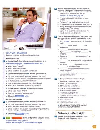 Adam
I HELP WITH GRAMMAR
I First conditional and future time clauses
• FIRST CONDITIONAL
B a Look at this first conditional. Answer questions a-c.
I If I start teaching again, I’ll be exhaustedafter a year.
:•
• a Which is the if clause?
• b Which is the main clause?
• c Which verb form do we use in each clause?
j•
• b Look at sentences 1-3 in 4a. Answer questions a-e.
;•
• a Do these sentencestalk about the present or the future?
I b Does the ifclause talk about things that are possible or certain?
• c Is the ifclause always first in the sentence?
• d How do we make questions in the first conditional?
• a Which word in sentence 3 means'wll perhaps'?
!•
; c Look at sentence 4 in 4a. Answer questions a-b.
I a Which word means ‘if not'?
• b How can you say this sentence with if?
• d Check in p142.
• FUTURE TIME CLAUSES
Q a Look at sentences 5-9 in 4a. Answer questions a-c.
a Do these sentences talk about the present or the future?
• b Which verb form do we use in the main clause?
I c Which verb form do we use in clauses beginning with before,
as soon as, after, until and when?
• _________
b Check in p142.
2 ^ 6 rjmi.’umnMMI Listen and practise. Copy the stress.
I'll be exhausted after ayear. -*
If I start teaching again, I'll be exhaustedaftera year.
□ Rewrite these sentences. Use the words in
brackets. Change the verb forms if necessary.
1 Hewon't do it unless we pay him. (if)
He won’tdo it if we don'tpay him.
2 I'll come out tonight if I don’t have to work,
(unless)
3 Perhaps he'll callyou if he has time, (might)
4 I'll have to sell the car unless I find a job soon, (if)
5 IfTony doesn't get here in the next ten minutes,
we'll go without him. (unless)
6 Maybe I'll go away this weekend unless my
friends come to visit, (might; if)
B Look at these sentences about the future. Fill in
the gaps with the correct form of make or do.
1 She 7/make a decision when her boss gets
back.
2 I ________ dinnerafter I the
washing-up.
3 I _______ some work before they arrive.
4 lfy o u _ _ the cleaning, I the
shopping.
5 As soon as I some progress, I'll let
you know.
6 I _______ my homework after this programme
finishes.
7 You won't any money until you
a business course.
8 I an appointment with the doctor
when I have time.
9 I .. _ _the washing if you
Jamie’s birthday cake.
IE a Complete these sentences for you.
1 As soon as Iget home today, I ...
2 Before I go to bed tonight, I ...
3 If I'm bored this weekend, I ...
4 I'll be at the next class unless...
5 After Ifinish this course, I ...
6 I wantto study English until...
7 I’m going to ...this weekend unless...
8 When I retire, I think I ...
9 111be very happy if ...
10 I might move house when ...
b Work in pairs. Take turns to say your
sentences. Are any the same?
>
Get ready ... Get it right!
m Work in groups of three. Student A p103.
Student B p108. Student C p113.
u
 