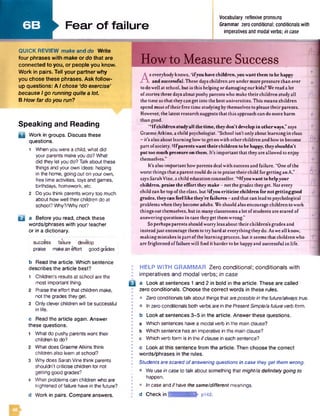 6 B Fear of failure
Vocabulary reflexive pronouns
Grammar zeroconditional; conditionalswith
imperatives and modal verbs; incase
QUICK REVIEW make and do Write
four phrases with make or do that are
connected to you, or people you know.
Work in pairs. Tell your partnerwhy
you chose these phrases. Ask follow-
up questions: A I chose ‘do exercise'
because I go running quite a lot.
B How far do you run?
Speaking and Reading
Q Work in groups. Discuss these
questions.
1 When you were a child, what did
your parents make you do? What
did they let you do? Talkabout these
things and your own ideas: helping
in the home, going out on your own,
free time activities, toys and games,
birthdays, homework, etc.
2 Doyou think parents worry too much
about how well theirchildren do at
school? Why?/Whynot?
a a Before you read, check these
words/phrases with your teacher
or in a dictionary.
success failure develop
praise makeaneffort goodgrades
b Read the article. Which sentence
describes the article best?
1 Children's results at school are the
most important thing.
2 Praise the effort that children make,
not the grades they get.
3 Only cleverchildren will be successful
in life.
c Read the article again. Answer
these questions.
1 What do pushy parents want their
children to do?
2 What does GraemeAtkins think
children also learn at school?
3 Why does SarahVine think parents
shouldn’t criticise children for not
getting good grades?
4 What problems can children who are
frightened of failure havein the future?
d Work in pairs. Compare answers.
B
Howto Measure Success
A
s everybodyknows, 'ifyou have children,youwantthem to be happy
. and successful. These dayschildren are under more pressure than ever
to dowellat school, but is this helpingor damagingourkids? We read a lot
ofstoriesthese daysaboutpushy parents who make theirchildren studyall
thetime so thatthey can get into the bestuniversities. This means children
spend most oftheirfree time studyingbythemselves to please theirparents.
However, the latest research suggests that thisapproachcan domore harm
than good.
^ If children studyall the time, they don’t develop in otherways,”says
GraemeAtkins, a child psychologist. “School isn’t onlyabout learning in class
—it’s also about learninghowto get onwith otherchildrenand howto become
part ofsociety. 3Ifparents wanttheir children to be happy, theyshouldn’t
put too much pressure on them, it’s important that theyare allowed to enjoy
themselves.”
It’s also important howparents dealwith successand failure. “One ofthe
worst things that a parent could dois to praise theirchild forgettinganA."
says SarahVine, a child education counsellor. **Ifyouwant to helpyour
children, praise the efforttheymake - notthe gradestheyget. Not eveiy
child can be top of the class, but5ifyou criticise children for notgettinggood
grades, theycan feel like they’re failures - and that can leadto psychological
problemswhentheybecome adults. We should also encourage children to work
things outthemselves, but in manyclassrooms a lot ofstudents are scared of
answeringquestions in case theyget them wrong.”
Soperhaps parents shouldworry lessabout their children’s grades and
insteadjust encourage themto try hard at everythingtheydo. Asweall know, “
makingmistakes is part ofthe learningprocess, but it seems that childrenwho
are frightened of failurewill find it harderto be happyand successful in life.
HELP W ITH GRAMMAR Zero conditional; conditionals with
im peratives and m odal verbs; in case
a Look at sentences 1 and 2 in bold in the article. These are called
zero conditionals. Choose the correct words in these rules.
© Zero conditionals talk about things that arepossiblein thefuture/alwaystrue.
• Inzero conditionals both verbs are in thePresentSimple/aMure verbform.
b Look at sentences 3-5 in the article. Answer these questions.
a Which sentences havea modal verb in the main clause?
b Which sentence has an imperative in the main clause?
c Which verb form is in the ifclause in each sentence?
c Look at this sentence from the article. Then choose the correct
words/phrases in the rules.
Students are scared ofanswering questions in case theyget them wrong.
• Weuse in case to talk about something that might/is definitelygoing to
happen.
• Incase and ifhave thesame/different meanings,
d Check in imMiMAMsidlfr' pl42.
a
 