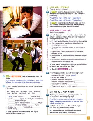 : HELP WITH LISTENING
• Zero or first conditional# •
Q a 1323^8 Listen to these sentences. Notice the
difference between I and I'll. What is the difference
I in meaning?
• Ifmychildren makea lot ofeffort, Ipraise them.
I Ifmychildren make a lot ofeffort, I’llpraise them.
; b 1 3 3 -9 Listen and write the sentences you hear.
* You will hear each sentence twice. Which are zero
' conditionals? Which are first conditionals?
PRONUNCIATION Listen and practise. Copy theQ | 3 3 7
stress.
you want them to be happyand successful -+ Ifyou have
children, you want them to be happyandsuccessful.
Q a Fill in the gaps with these verb forms. Then choose
if or in case.
feel should start don't want give is playing
have don't get can’t workget lose
1 I feel terrible if/in case I enough sleep.
2 I usually________ a glass of water bythe bed iffin case
I _ j thirsty in the night.
3 I _________saving moneyiffincase I myjob.
4 I _iffin case someone music.
5 IffIncase you__ those clothes, _
them to charity.
b Work in pairs. Compare answers. Are any of
sentences 1-4 true for you?
Q
HELP WITH VOCABULARY
Reflexive pronouns
a Look at sentences a-c from the article. Notice the
reflexive pronouns in bold. Then choose the correct
words/phrases in the rules.
a It's important that they are allowed to enjoythemselves,
b This meanschildren spend most of their free time
studying bythemselves,
c Weshould also encourage children to work things out
themselves.
• In sentence a, Theyand themselves are the same/
different people.
• In sentence b, by themselves means with otherpeople/
alone.
• In sentence c, themselves emphasises that children do
this with/instead of someone else.
b What are the reflexive pronouns for I,you (singular),
he, she, it, we, you (plural) and they?
c Check In IVOCABULARY6.2 p141.
Q Fill in the gaps with the correct reflexive pronoun.
1 I made my daughter'sjumper mvself .
2 My son likes playing by___________ .
3 Wewant to educate our children____________.
4 Deborah looks after three children by__
5 I usually cut the kids’ hair___________ .
6 Thepartywas great. All the kids enjoyed _
Get ready ... Get it right!
P Work in pairs. Write your top five tips on how to
be successful at learning languages.
Ifyou don’t understandsomething, ask the teacher.
Always have a dictionary withyou in caseyou need
to looksomethingup.
I B a Work with another pair. Tell each other your
tips. Then choose the best five tips.
b Compare tips with another pair or with the
whole class. What are the best five tips?
>
m
 