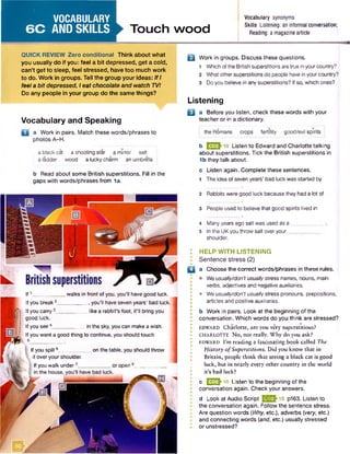 VOCABULARY
6 C AND SKILLS Touch wood
Vocabulary synonyms
Skills Listening: an informal conversation;
Reading: a magazinearticle
QUICK REVIEW Zero conditional Think about what
you usually do if you: feel a bit depressed, get a cold,
can’t get to sleep, feel stressed, have too much work
to do. Work in groups. Tell the group your ideas: IfI
feel a bit depressed, Ieat chocolate and watch TV!
Do any people in your group do the same things?
Vocabulary and Speaking
D 3 Work in pairs. Match these words/phrases to
photos A-H.
a black cat a shooting star a mirror salt
a ladder wood a lucky charm an umbrella
b Read about some British superstitions. Fill in the
gaps with words/phrases from 1a.
B Work in groups. Discuss these questions.
1 Whichofthe British superstitionsaretrue in yourcountry?
2 What othersuperstitions do people have in yourcountry?
3 Do you believe in any superstitions? If so, which ones?
Listening
B a Before you listen, check these words with your
teacher or in a dictionary.
the Romans crops fertility good/evil spirits
b E S 2hio Listen to Edward and Charlotte talking
about superstitions. Tick the British superstitions in
1b they talk about.
c Listen again. Complete these sentences.
1 The idea of seven years’ bad luck was started by
2 Rabbits were good luck because they had a lot of
3 People used to believe that good spirits lived in
4 Manyyears ago salt was used as a ______
5 In the UKyou throw salt over your__
shoulder.
: HELP WITH LISTENING
• Sentence stress (2)
□ a Choose the correct words/phrases in these rules.
• Weusually/don’tusuallystress names, nouns, main
verbs, adjectives and negative auxiliaries.
• Weusually/don't usually stress pronouns, prepositions,
articles and positive auxiliaries.
b Work in pairs. Look at the beginning of the
conversation. Which words do you think are stressed?
EDWARD Charlotte, are you very superstitious?
CHARLOTTE No, not really. Why do you ask?
e d w a rd I’m reading a fascinating book called The
History ofSuperstitions. Did you know that in
Britain, people think that seeing a black cat is good
luck, but in nearly every other country in the world
it’s bad luck?
c E 2 J io Listen to the beginning of the
conversation again. Check your answers.
d Look at Audio Script (•£ £ } 10 p163. Listen to
the conversation again. Follow the sentence stress.
Are question words (Why, etc.), adverbs (very, etc.)
and connecting words (and, etc.) usually stressed
or unstressed?
If1 walks in front of you, you'll have good luck.
If you break 2 , you'll have seven years' bad luck.
If you carry 3___________like a rabbit's foot, it'll bring you
good luck.
If you see4____________in the sky, you can make awish.
If you want a good thing to continue, you should touch
5 ____________________
If you spill6___________ on the table, you should throw
it over your shoulder.
Ifyou walk under7____________or open_8__
 