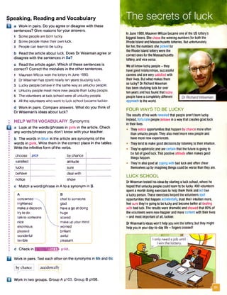 Speaking, Reading and Vocabulary
H a Work in pairs. Do you agree or disagree with these
sentences? Give reasons for your answers.
1 Some people are born lucky.
2 Some people make theirown luck.
3 People can learn to be lucky.
b Read the article about luck. Does Dr Wiseman agree or
disagree with the sentences in 5a?
c Read the article again. Which of these sentences is
correct? Correct the mistakes in the other sentences.
1 Maureen Wilcox won the lottery in June 1980.
2 DrWiseman has spent nearly ten years studying luck.
3 Lucky people behave in the sameway as unlucky people.
4 Unlucky people meet more new people than lucky people.
5 Thevolunteers at luck schoolwere all unlucky people.
6 All the volunteers who went to luck school became luckier.
d Work in pairs. Compare answers. What do you think of
Dr Wiseman’s ideas about luck?
: HELP WITH VOCABULARY Synonyms
Q a Look at the words/phrases in pink in the article. Check
any words/phrases you don't know with your teacher.
b The words in blue in the article are synonyms of the
• words in pink. Write them in the correct place in the tables.
• Write the infinitive form ofthe verbs.
choose pick by chance
satisfied attitude
lucky sure
behave deal with
notice show
c Match a word/phrase in A to a synonym in B.
A B
j concerned ! chat to someone
j frightened glad
! makea decision 'j I havea go at doing
I try to do  ! huge
j talk to someone  | scared
nice  make up yourmind
enormous l~-worried
; pleased brilliant
wonderful awful
I terrible ; pleasant
d Check in AmuMmlritflEISE p i4i.
Q Work in pairs. Test each other on the synonyms in 6b and 6c.
j by chance j accidentally
B Work in two groups. Group A p103. Group B p108.
InJune 1980, MaureenWilcoxbecameoneofthe USlottery's
biggestlosers.Shechosethewinning numbersforboththe
RhodeIslandandMassachusetts lotteries.Butunfortunately
forher,thenumbersshepickedfor
the RhodeIsland lotterywerethe
correctonesforthe Massachusetts
lottery,andviceversa.
Weall knowluckypeople- they
havegoodrelationships,successful
careersandareverysatisfiedwith
theirlives.Butwhatmakesthem
solucky?DrRichardWiseman
hasbeenstudyingluckforover
tenyearsandhasfoundthat lucky
peoplehaveacompletelydifferent
approachtotheworld.
FOUR WAYS TO BE LUCKY
Theresultsofhiswork revealedthatpeoplearen'tbomlucky.
Instead,fortunatepeoplebehavein awaythat createsgoodluck
intheirlives.
• Theynoticeopportunitiesthat happenbychance moreoften
thanunluckypeople.Theyalsomeetmorenewpeopleand
havemorenewexperiences.
• Theytendto makegooddecisionsbylisteningtotheir intuition.
• They'reoptimisticandarecertainthatthefuture is goingto
befull ofgoodluck.Thispositiveattitudeoften makesgood
thingshappen.
• They'realsogoodatcopingwith badluckandoftencheer
themselvesupbyimaginingthingscouldbeworsethantheyare.
LUCK SCHOOL
DrWisemantested hisideasbystartingaluckschool,wherehe
hopedthatunluckypeoplecouldlearnto belucky.400volunteers
spentamonth doingexercisesto helpthemthinkandactlike
aluckyperson.Theseexerciseshelpedthevolunteersspot
opportunitiesthathappenaccidentally,trusttheirintuition more,
feel surethey're goingto beluckyandbecomebetteratdealing
with badluck.Theresultsweredramaticandshowedthat 80%of
thevolunteerswerenowhappierandmorecontentwiththeir lives
- andmostimportantofall, luckier.
DrWiseman'sideaswon’t helpyouwinthelottery, buttheymight
helpyou inyourday-to-daylife - fingerscrossed!
 
