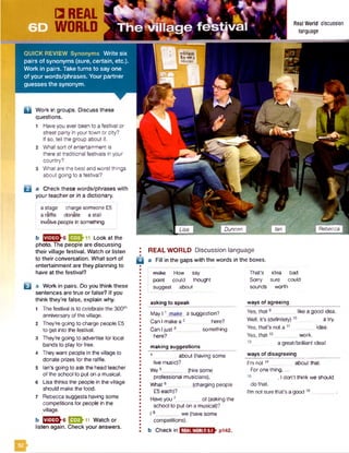 asking to speak
May 11make a suggestion?
Can I makea 2 here?
Can Ijust3_________something
here?
making suggestions
4 about (having some
live music)?
We5_________(hire some
professional musicians).
What6______ (charging people
£5 each)?
Haveyou7_________of (asking the
school to put on a musical)?
18_________we (have some
competitions).
b Checkin
ways of agreeing
Yes, that9 like a good idea.
Well, it's (definitely)1 0 a try.
Yes, that’s not a 11_________idea.
Yes, that12_ _ work.
a great/brilliant ideal
ways of disagreeing
I'm not14 about that.
Forone tiling,...
, I don’t think we should
do that.
I’m not surethat’s agood16 _
REAL WORLD6.1
□ REAL
WORLD
QUICK REVIEW Synonyms W rite six
pairs of synonyms (sure, certain, etc.).
Work in pairs. Take turns to say one
of your words/phrases. Your partner
guesses the synonym.
Q Work in groups. Discuss these
questions.
1 Haveyou ever been to a festival or
street party in your town or city?
If so, tell the group about it.
2 What sort of entertainment is
there at traditional festivals in your
country?
3 What are the best and worst things
about going to a festival?
Real World discussion
language
B
a Check these words/phrases with
your teacher or in a dictionary.
a stage charge someone £5
a raffle donate a stall
involve people in something
b Look at the
photo. The people are discussing
their village festival. Watch or listen
to their conversation. What sort of
entertainment are they planning to
have at the festival?
a Work in pairs. Do you think these
sentences are true or false? If you
think they’re false, explain why.
1 The festival is to celebrate the 300th
anniversaryof the village.
2 They're going to charge people £5
to get into the festival.
3 They’re going to advertise for local
bands to playfor free.
4 Theywant people in the village to
donate prizes for the raffle.
5 Ian's going to ask the head teacher
of the school to put on a musical.
6 Lisa thinks the people in the village
should make the food.
7 Rebecca suggests having some
competitions for people in the
village.
b EEJSSh6 E D h 11 Watch or
listen again. Check your answers.
REAL WORLD Discussion language
□ a Fill in the gaps with the words in the boxes.
make How say That's idea bad
I point could thought Sorry sure could
suggest about sounds worth
RebeccaDuncan
52
 