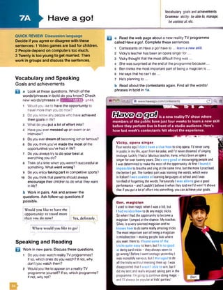 Have a go!
Vocabulary goalsand achievements
Grammar ability: beableto, manage,
beuselessat, etc.
QUICK REVIEW Discussion language
Decide if you agree or disagree with these
sentences: 1 Video games are bad for children.
2 People depend on computers too much.
3 Twenty is too young to get married. Then
work in groups and discuss the sentences.
Vocabulary and Speaking
Goals and achievements
D a Look at these questions. Which of the
words/phrases in bold do you know? Check
new words/phrases in imuMillll&rBnk pi43.
9
10
Would you like to have the opportunity to
travel more than you do now?
Do you know any people who have achieved
their goals in life?
What do you put a lot of effort into?
Haveyou ever messed up an exam or an
interview?
Doyou everdream of becoming rich orfamous?
Do you think you've made the most of the
opportunities you've had in life?
Do you always try to do your best at
everything you do?
Think of a time when you weren't successful at
something. What went wrong?
Do you enjoytaking part in competitive sports?
Do you think that parents should always
encourage their children to do what they want
in life?
b Work in pairs. Ask and answer the
questions. Ask follow-up questions if
possible.
Would you like to have the
opportunity to travel more
than you do now? Yes, definitely.
B a Read the web page about a new reality TV programme
called Have a got. Complete these sentences.
Contestants on Havea go! have to ... learn a new skill.
Vicky’s teacher has been an opera singer fo r...
Vicky thought that the most difficult thing was ...
Shewas surprised at the end of the programme because...
Ben thinks the most important part of being a magician is ...
Hesays that he can't do...
He's planning to ...
Read about the contestants again. Find all the words/
phrases in bold in 1a.
f 0 O 0
0QsXS3&@sBis a new realityTV show where
members of the public have just four weeks to leam a new skill
before they perform live in front of a studio audience. Here's
how last week's contestants felt about the experience.
Where would you like to go?
Speaking and Reading
Work in new pairs. Discuss these questions.
1 Do you everwatch realityTV programmes?
Ifso, which ones do you watch? If not, why
.don’t you watch them?
2 Would you like to appearon a reality TV
programme yourself? If so, which programme?
Ifnot, why not?
V icky, opera singer
FourweeksagoIdidn'thave aclue howtosingopera. I‘dneversung
inpublicin mylife, apartfromkaraoke,andI'd neverdreamedofsinging
onstage. LuckilyIhadafabulousteacher,Irene,who'sbeenanopera
singerforovertwentyyears.She'svery good atencouragingpeopleand
Iwasdeterminedto makethemostof theopportunity.Atfirst Ifound it
impossible tobreatheandsingat thesametime, butthemoreIpractised,
thebetterI got.Thehardestpartwaslearningthewords,whichwere
in Italian! Iwas useless at learning languagesatschool andIwas
terrifiedof forgettingthewords. FortunatelyIwas able to giveagood
performance- andIcouldn'tbelieve itwhentheytoldmeI'dwon! It shows
that ifyouputalotofeffort intosomething,youcanachieveyourgoals.
Ben, m agician
I usedto lovemagicwhenIwasakid.but
I had no idea howtodoanymagictricks.
SowhenIhadtheopportunityto becomea
magicianIjumpedatthechance. Myteacher,
Silvio, isaverytalentedmagicianandhe
knows how todosomereallyamazingtricks.
Themostimportantpartof beingamagician
ismisdirection- makingpeople lookwhere
youwantthemto. Ifound someof the
tricks quite easyto learn,but l‘mno good
atdoingcardtricks- theyalwaysseemto
gowrong! Before IwentonstageyesterdayI
wasincrediblynervous,but I managed todo
all thetrickswithout messingthemup. Iwas
disappointedthat Iwasn't able to win. but I
didmybestandreallyenjoyedtakingpartinthe
programme. I'mgoingtocontinuedoingmagic-
andI’ll alwaysbepopularatkids' parties!
 