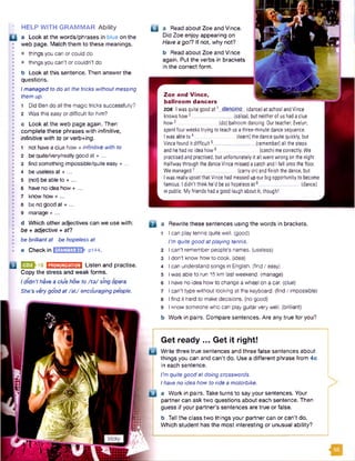 : HELP WITH GRAMMAR Ability
□ a Look at the words/phrases in blue on the
web page. Match them to these meanings.
• things you can or could do
• things you can’t or couldn't do
b Look at this sentence. Then answer the
questions.
Imanaged to do all the tricks withoutmessing
them up.
1 Did Ben do all the magic tricks successfully?
2 Was this easy or difficult for him?
c Look at the web page again. Then
complete these phrases with infinitive,
infinitive with to or verb+ing.
1
2
3
4
s
6
7
8
9
not have a clue how + infinitive with to
be quite/very/really good at + ...
find something impossible/quite easy + ...
be useless at + ...
(not) be able to + ...
have no idea how + ...
know how + ...
be no good at + ...
manage + ...
d Which other adjectives can we use with:
be + adjective + af?
be brilliantat be hopeless at
e Check in IS S S Q Q h P144.
u a Read about Zoe and Vince.
Did Zoe enjoy appearing on
Have a go/? If not, why not?
b Read about Zoe and Vince
again. Put the verbs in brackets
in the correct form.
Zoe and Vince,
ballroom dancers
zo e I wasquitegoodat1 dancing {dance)atschoolandVince
knowshow2 (salsa), butneitherofushadaclue
how3 {do)ballroomdancing. Ourteacher, Evelyn,
spentfourweekstrying to teachusathree-minutedancesequence.
Iwasableto4. _ {learn) thedancequitequickly, but
Vincefoundit difficult5______________ (remember) all thesteps
andhehadnoideahow6 (catch)mecorrectly.We
practisedandpractised,but unfortunatelyit all wentwrongonthenight.
HalfwaythroughthedanceVincemissedacatchandIfell ontothefloor.
Wemanaged7 . (carryon)andfinishthedance,but
IwasreallyupsetthatVincehadmessedupourbigopportunitytobecome
famous.Ididn'tthinkhe’dbesohopelessat8______________ (dance)
inpublic. Myfriendshadagoodlaughaboutit, though!
Q Q Q -16 BHBHB2EIZI Listen and practise.
Copy the stress and weak forms.
Ididn't have a clue how to /to/ sing opera.
She’s verygood at /a t/ encouragingpeople.
a a Rewrite these sentences using the words in brackets.
1 I can play tennis quite well, (good)
I'mquite good atplaying tennis.
2 I can’t remember people’s names, (useless)
3 I don't know how to cook, (idea)
4 I can understand songs in English, (find / easy)
5 Iwas able to run 15 km last weekend, (manage)
6 I have no idea how to change a wheel on a car. (clue)
7 Ican't type without looking at the keyboard, (find / impossible)
8 I find it hard to make decisions, (no good)
9 I know someone who can play guitar verywell, (brilliant)
b Work in pairs. Compare sentences. Are any true for you?
I'mquite good at doing crosswords.
Ihave no idea how to ride a motorbike.
a Work in pairs. Take turns to say your sentences. Your
partner can ask two questions about each sentence. Then
guess if your partner's sentences are true or false.
b Tell the class two things your partner can or can't do.
Which student has the most interesting or unusual ability?
Get ready ... Get it right!
Write three true sentences and three false sentences about
things you can and can't do. Use a different phrase from 4c
in each sentence.
 