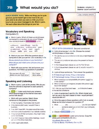 7 B ►W hat would you do? Vocabulary computers(1)
* " Grammar second conditional
QUICK REVIEW Ability Write onething: you're quite
good at; you’re haven’t got a clue how to do; you
were able to do when you were a child; you know
how to do; you never managed to do. Work in pairs.
Tell each other about the things on your list.
Vocabulary and Speaking
Computers (1)
D a Work in pairs. Which of these words/phrases
connected to computers do you know? Check
new words/phrases in vttitkvmiMiWfr pl43.
j a password install software back up
| store a hard drive a memorystick spam
anattachment avirus crash copy in
| forward delete print scan WiFi
b Work on your own. Write five questions about
computers to ask your partner. Use vocabulary in 1a.
Do you store allyourphotos on yourhard drive?
When didyou fastinstall some software ontoyour
computer?
c Work with your partner. Ask and answer your
questions. Ask follow-up questions if possible.
! Do you store all your I No, I store
|photos on your hard drive? them online.
Speaking and Listening
B a Work in pairs. Look at the photos. Why do you
think the internet is important to each person’s
company?
b Listen and check your answers.
What disadvantage of the internet does each
person talk about?
c Work with your partner. Match these
sentences to the people in the photos.
1 If I lost my laptop, I’d probably lose myjobl
2 If the internet didn’t exist, Iwouldn’t havea
business.
3 If we didn't have WiFi, this place would be empty.
4 We’d lose a lot of customers if our website crashed.
5 If they turned off their computers, they might make
some new friends.
6 Ifwe didn’t have so manyonline meetings, I could
get out of the office more often.
d Listen again and check.
: HELP WITH GRAMMAR Second conditional
B a Look at sentences 1-4 in 2c. Choosethe correct
• words/phrases in these rules.
I • We use the second conditional to talk about real/imaginary
situations.
• • The second conditional talks about the present or futuref
thepast.
• • Inthe if clause/main clause we use the Past Simple.
• • In the if clause/main clause we use ‘d, would orwouldn't +
infinitive.
b Look at these sentences. Then answerthe questions.
I A If I have enough money, I'll buy a new laptop.
I B If I had enough money, I’d buy a new laptop.
•
• 1 Which sentence is a real possibility (the person might buy
a new laptop)?
I 2 Which sentence is an imaginary situation (the person can't
buy a new laptop)?
• TlP • We can sayIfl/he/she/it was ... orIfl/he/she/it were ...
• in the second conditional.•
c Look at sentences 5 and 6 in 2c. Which modal verb
can we use in the main clause to mean: would perhaps?
• would be able to?•
• d Fill in the gaps in these questions with if, do or would.
I What are the short answers for question 2?•
: 1 What you_________________you lost your laptop?
• 2 someone asked you to lend them your computer,
you_________it?
e Check in E025HB0k P144.
2J-18 m m m m Listen and practise. Copy the
stress and contractions (I’d, etc.).
I’d probably lose myjob -*
If I lost my laptop, I’d probably lose myjobl
&
 