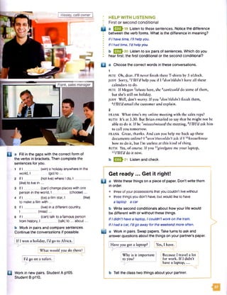 B a Fill in the gaps with the correct form of
the verbs in brackets. Then complete the
sentences for you.
1 If I _________(win) a holiday anywhere in the
worldJ (go) to...
2 If I (not live)where Ido. I ________
(like)to live in ...
3 If I ________ (can) change places with one
person in the world, I ________ (choose)...
4 If I _________(be)a film star, I (like)
to make a film w ith...
5 If I (live) in a different country.
I ________(miss)...
6 If I ________ (can) talk to a famous person
from history, I _________(talk) to ... about...
b Work in pairs and compare sentences.
Continue the conversations if possible.
If I won a holiday, I'd go to Africa.
I HELP W ITH LISTENING
• First or second conditional
Q a Q 3 - 19 Listen to these sentences. Notice the difference
between the verb forms. What is the difference in meaning?
• If I have time, I'll help you.
I If I had time, I’d help you.
b E E |>20 Listen to six pairs ofsentences. Which do you
. hear first: the first conditional or the second conditional?
B a Choose the correct words in these conversations.
1
p ete Oh, dear. I’ll never finish these T-shirts by 5 o’clock.
JUDY Sorry, lI*WIM help you if I l don’tldidn’t have all these
calendars to do.
p ete If Megan 3islwas here, she 4can/could do some of them,
but she’s still on holiday.
JUDY Well, don’t worry. If you 5don’tfdidn’t finish them,
H’llfVd email the customer and explain.
2
FRANK What time’s my online meeting with the sales reps?
RUTH It’s at 3.30. But Brian emailed to say that he might not be
able to do it. If he 7misses/missed the meeting,sI ’llfI’d ask him
to call you tomorrow.
FRANK Great, thanks. And can you help me back up these
documents online? I 9won't/wouldn’t ask if I ™know!knew
how to do it, but I’m useless at this kind of thing.
RUTH Yes, of course. If you ngiuefgave me your laptop,
nriUrddo it now.
b J333K21 Listen and check.
Get ready ... Get it right!
0 a Write these things on a piece of paper. Don't write them
in order.
• three of your possessions that you couldn't live without
• three things you don't have, but would like to have
a laptop a car
b Write second conditionals about how your life would
be different with or without these things.
If I didn’t have a laptop, I couldn't workon the train.
If I had a car, I’d go away for the weekend more often.
IB a Work in pairs. Swap papers. Take turns to ask and
answer questions about the things on your partner’s paper.
a Work in new pairs. Student A p105.
Student B p110.
>
Have you got a laptop? Yes, I have.
wnac wouia you oo cnererj
Why is it important Because I travel a lot
I'd go on a safari, j Ito you? for work. If I didn’t i
have a laptop,...
b Tell the class two things about your partner.
57
 